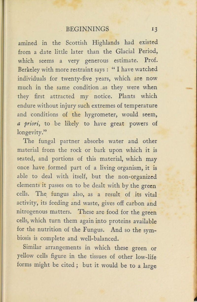 amined in the Scottish Highlands had existed from a date little later than the Glacial Period, which seems a very generous estimate. Prof. Berkeley with more restraint says : “ I have watched individuals for twenty-five years, which arc now much in the same condition as they were when they first attracted my notice. Plants which endure without injury such extremes of temperature and conditions of the hygrometer, would seem, a priori, to be likely to have great powers of longevity.” The fungal partner absorbs water and other material from the rock or bark upon which it is seated, and portions of this material, which may once have formed part of a living organism, it is able to deal with itself, but the non-organized elements it passes on to be dealt with by the green cells. The fungus also, as a result of its vital activity, its feeding and waste, gives off carbon and nitrogenous matters. These are food for the green cells, which turn them again into proteins available for the nutrition of the Fungus. And so the sym- biosis is complete and well-balanced. Similar arrangements in which these green or yellow cells figure in the tissues of other low-life forms might be cited ; but it would be to a large