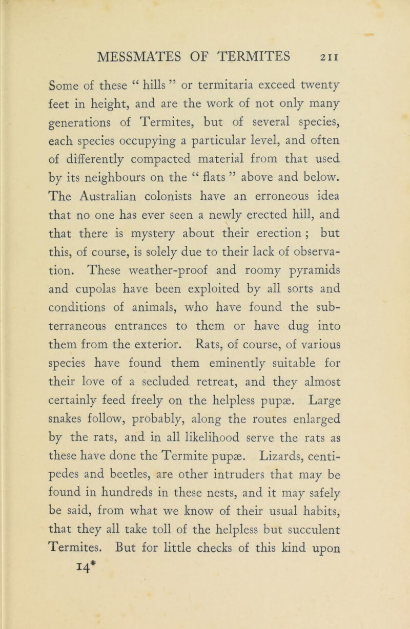 Some of these “ hills ” or termitaria exceed twenty feet in height, and are the work of not only many generations of Termites, but of several species, each species occupying a particular level, and often of differently compacted material from that used by its neighbours on the “ flats ” above and below. The Australian colonists have an erroneous idea that no one has ever seen a newly erected hill, and that there is mystery about their erection ; but this, of course, is solely due to their lack of observa- tion. These weather-proof and roomy pyramids and cupolas have been exploited by all sorts and conditions of animals, who have found the sub- terraneous entrances to them or have dug into them from the exterior. Rats, of course, of various species have found them eminently suitable for their love of a secluded retreat, and they almost certainly feed freely on the helpless pupae. Large snakes follow, probably, along the routes enlarged by the rats, and in all likelihood serve the rats as these have done the Termite pupae. Lizards, centi- pedes and beetles, are other intruders that may be found in hundreds in these nests, and it may safely be said, from what we know of their usual habits, that they all take toll of the helpless but succulent Termites. But for little checks of this kind upon 14*
