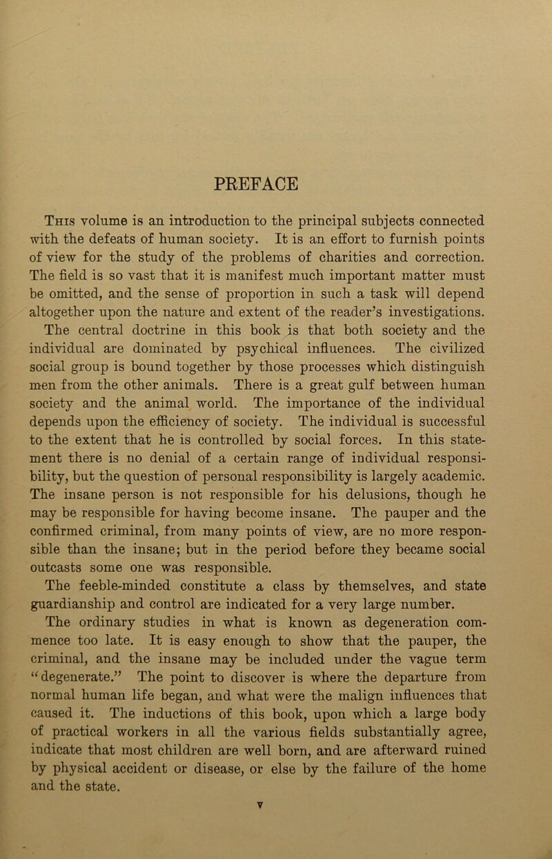 PREFACE This volume is an introduction to the principal subjects connected with the defeats of human society. It is an effort to furnish points of view for the study of the problems of charities and correction. The field is so vast that it is manifest much important matter must be omitted, and the sense of proportion in such a task will depend altogether upon the nature and extent of the reader’s investigations. The central doctrine in this book is that both society and the individual are dominated by psychical influences. The civilized social group is bound together by those processes which distinguish men from the other animals. There is a great gulf between human society and the animal world. The importance of the individual depends upon the efficiency of society. The individual is successful to the extent that he is controlled by social forces. In this state- ment there is no denial of a certain range of individual responsi- bility, but the question of personal responsibility is largely academic. The insane person is not responsible for his delusions, though he may be responsible for having become insane. The pauper and the confirmed criminal, from many points of view, are no more respon- sible than the insane; but in the period before they became social outcasts some one was responsible. The feeble-minded constitute a class by themselves, and state guardianship and control are indicated for a very large number. The ordinary studies in what is known as degeneration com- mence too late. It is easy enough to show that the pauper, the criminal, and the insane may be included under the vague term “degenerate.” The point to discover is where the departure from normal human life began, and what were the malign influences that caused it. The inductions of this book, upon which a large body of practical workers in all the various fields substantially agree, indicate that most children are well born, and are afterward ruined by physical accident or disease, or else by the failure of the home and the state.