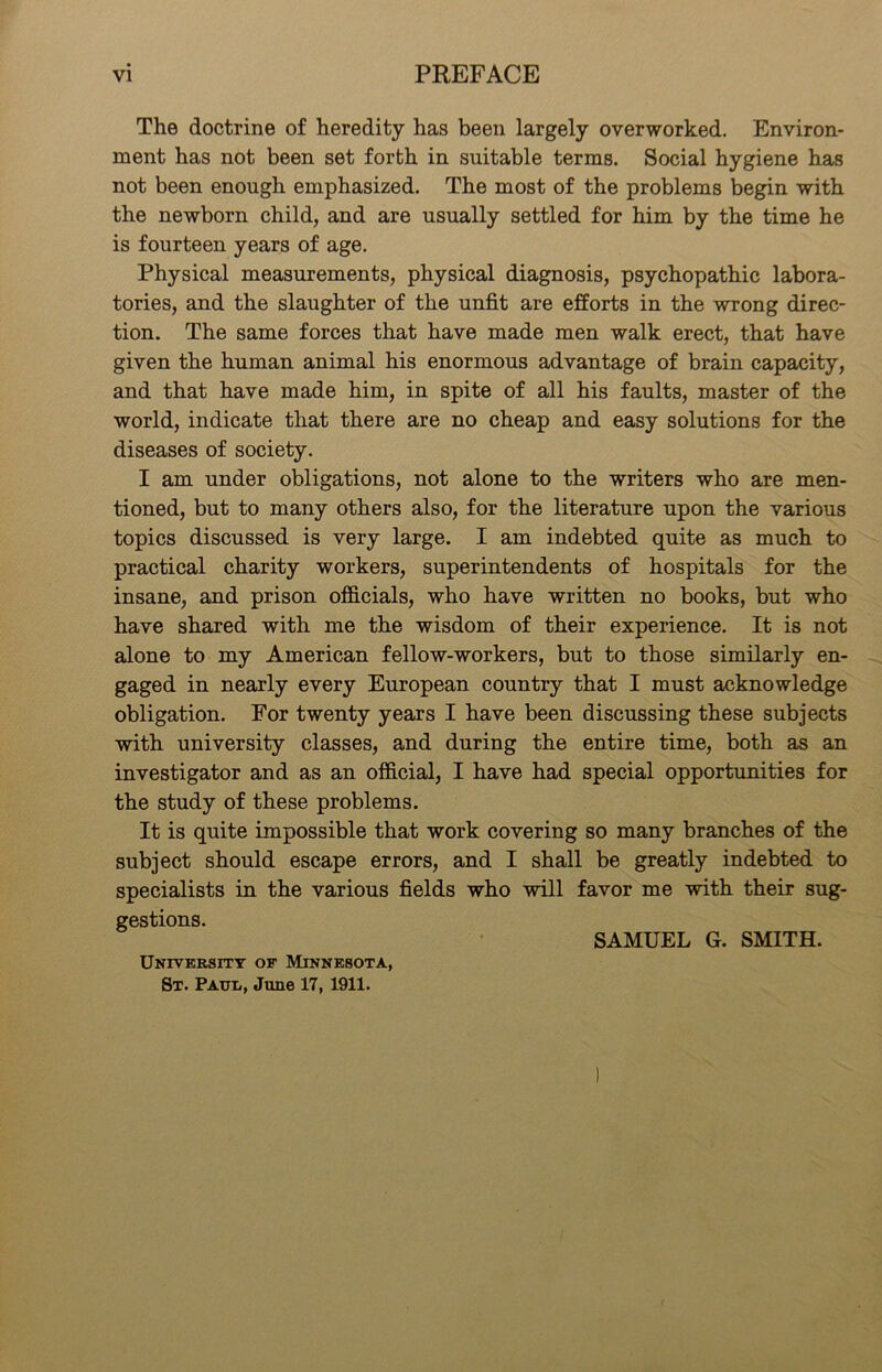 The doctrine of heredity has been largely overworked. Environ- ment has not been set forth in suitable terms. Social hygiene has not been enough emphasized. The most of the problems begin with the newborn child, and are usually settled for him by the time he is fourteen years of age. Physical measurements, physical diagnosis, psychopathic labora- tories, and the slaughter of the unfit are efforts in the wrong direc- tion. The same forces that have made men walk erect, that have given the human animal his enormous advantage of brain capacity, and that have made him, in spite of all his faults, master of the world, indicate that there are no cheap and easy solutions for the diseases of society. I am under obligations, not alone to the writers who are men- tioned, but to many others also, for the literature upon the various topics discussed is very large. I am indebted quite as much to practical charity workers, superintendents of hospitals for the insane, and prison officials, who have written no books, but who have shared with me the wisdom of their experience. It is not alone to my American fellow-workers, but to those similarly en- gaged in nearly every European country that I must acknowledge obligation. For twenty years I have been discussing these subjects with university classes, and during the entire time, both as an investigator and as an official, I have had special opportunities for the study of these problems. It is quite impossible that work covering so many branches of the subject should escape errors, and I shall be greatly indebted to specialists in the various fields who will favor me with their sug- gestions. SAMUEL G. SMITH. University of Minnesota, St. Paul, June 17, 1911.