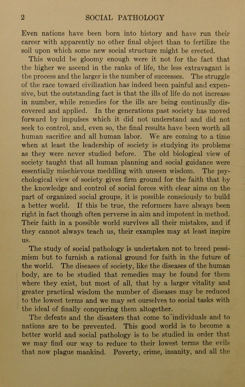 Even nations have been born into history and have run their career with apparently no other final object than to fertilize the soil upon which some new social structure might be erected. This would be gloomy enough were it not for the fact that the higher we ascend in the ranks of life, the less extravagant is the process and the larger is the number of successes. The struggle of the race toward civilization has indeed been painful and expen- sive, but the outstanding fact is that the ills of life do not increase in number, while remedies for the ills are being continually dis- covered and applied. In the generations past society has moved forward by impulses which it did not understand and did not seek to control, and, even so, the final results have been worth all human sacrifice and all human labor. We are coming to a time when at least the leadership of society is studying its problems as they were never studied before. The old biological view of society taught that all human planning and social guidance were essentially mischievous meddling with unseen wisdom. The psy- chological view of society gives firm ground for the faith that by the knowledge and control of social forces with clear aims on the part of organized social groups, it is possible consciously to build a better world. If this be true, the reformers have always been right in fact though often perverse in aim and impotent in method. Their faith in a possible world survives all their mistakes, and if they cannot always teach us, their examples may at least inspire us. The study of social pathology is undertaken not to breed pessi- mism but to furnish a rational ground for faith in the future of the world. The diseases of society, like the diseases of the human body, are to be studied that remedies may be found for them where they exist, but most of all, that by a larger vitality and greater practical wisdom the number of diseases may be reduced to the lowest terms and we may set ourselve^ to social tasks with the ideal of finally conquering them altogether. The defeats and the disasters that come to individuals and to nations are to be prevented. This good world is to become a better world and social pathology is to be studied in order that we may find our way to reduce to their lowest terms the evils that now plague mankind. Poverty, crime, insanity, and all the