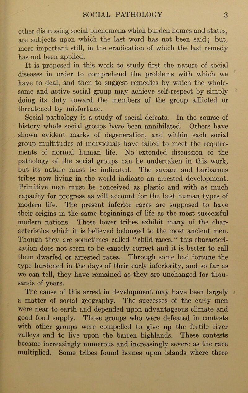 other distressing social phenomena which burden homes and states, are subjects upon which the last word has not been said; but, more important still, in the eradication of which the last remedy has not been applied. It is proposed in this work to study first the nature of social diseases in order to comprehend the problems with which we have to deal, and then to suggest remedies by which the whole- some and active social group may achieve self-respect by simply doing its duty toward the members of the group afflicted or threatened by misfortune. Social pathology is a study of social defeats. In the course of history whole social groups have been annihilated. Others have shown evident marks of degeneration, and within each social group multitudes of individuals have failed to meet the require- ments of normal human life. No extended discussion of the pathology of the social groups can be undertaken in this work, but its nature must be indicated. The savage and barbarous tribes now living in the world indicate an arrested development. Primitive man must be conceived as plastic and with as much capacity for progress as will account for the best human types of modern life. The present inferior races are supposed to have their origins in the same beginnings of life as the most successful modern nations. These lower tribes exhibit many of the char- acteristics which it is believed belonged to the most ancient men. Though they are sometimes called “child races,” this characteri- zation does not seem to be exactly correct and it is better to call them dwarfed or arrested races. Through some bad fortune the type hardened in the days of their early inferiority, and so far as we can tell, they have remained as they are unchanged for thou- sands of years. The cause of this arrest in development may have been largely a matter of social geography. The successes of the early men were near to earth and depended upon advantageous climate and good food supply. Those groups who were defeated in contests with other groups were compelled to give up the fertile river valleys and to live upon the barren highlands. These contests became increasingly numerous and increasingly severe as the race multiplied. Some tribes found homes upon islands where there