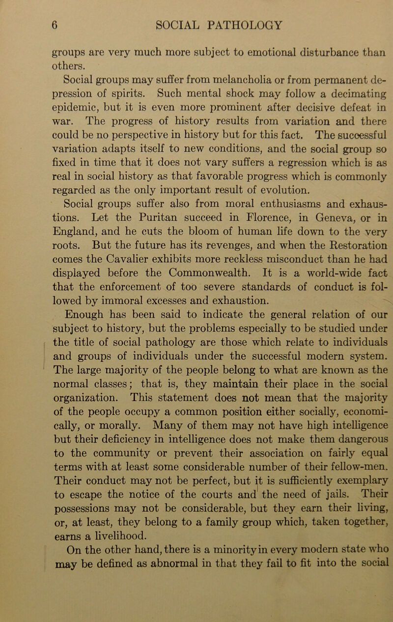 groups are very much more subject to emotional disturbance than others. Social groups may suffer from melancholia or from permanent de- pression of spirits. Such mental shock may follow a decimating epidemic, but it is even more prominent after decisive defeat in war. The progress of history results from variation and there could be no perspective in history but for this fact. The successful variation adapts itself to new conditions, and the social group so fixed in time that it does not vary suffers a regression which is as real in social history as that favorable progress which is commonly regarded as the only important result of evolution. Social groups suffer also from moral enthusiasms and exhaus- tions. Let the Puritan succeed in Florence, in Geneva, or in England, and he cuts the bloom of human life down to the very roots. But the future has its revenges, and when the Restoration comes the Cavalier exhibits more reckless misconduct than he had displayed before the Commonwealth. It is a world-wide fact that the enforcement of too severe standards of conduct is fol- lowed by immoral excesses and exhaustion. Enough has been said to indicate the general relation of our subject to history, but the problems especially to be studied under the title of social pathology are those which relate to individuals and groups of individuals under the successful modern system. The large majority of the people belong to what are known as the normal classes; that is, they maintain their place in the social organization. This statement does not mean that the majority of the people occupy a common position either socially, economi- cally, or morally. Many of them may not have high intelligence but their deficiency in intelligence does not make them dangerous to the community or prevent their association on fairly equal terms with at least some considerable number of their fellow-men. Their conduct may not be perfect, but it is sufficiently exemplary to escape the notice of the courts and the need of jails. Their possessions may not be considerable, but they earn their living, or, at least, they belong to a family group which, taken together, earns a livelihood. On the other hand, there is a minority in every modern state who may be defined as abnormal in that they fail to fit into the social