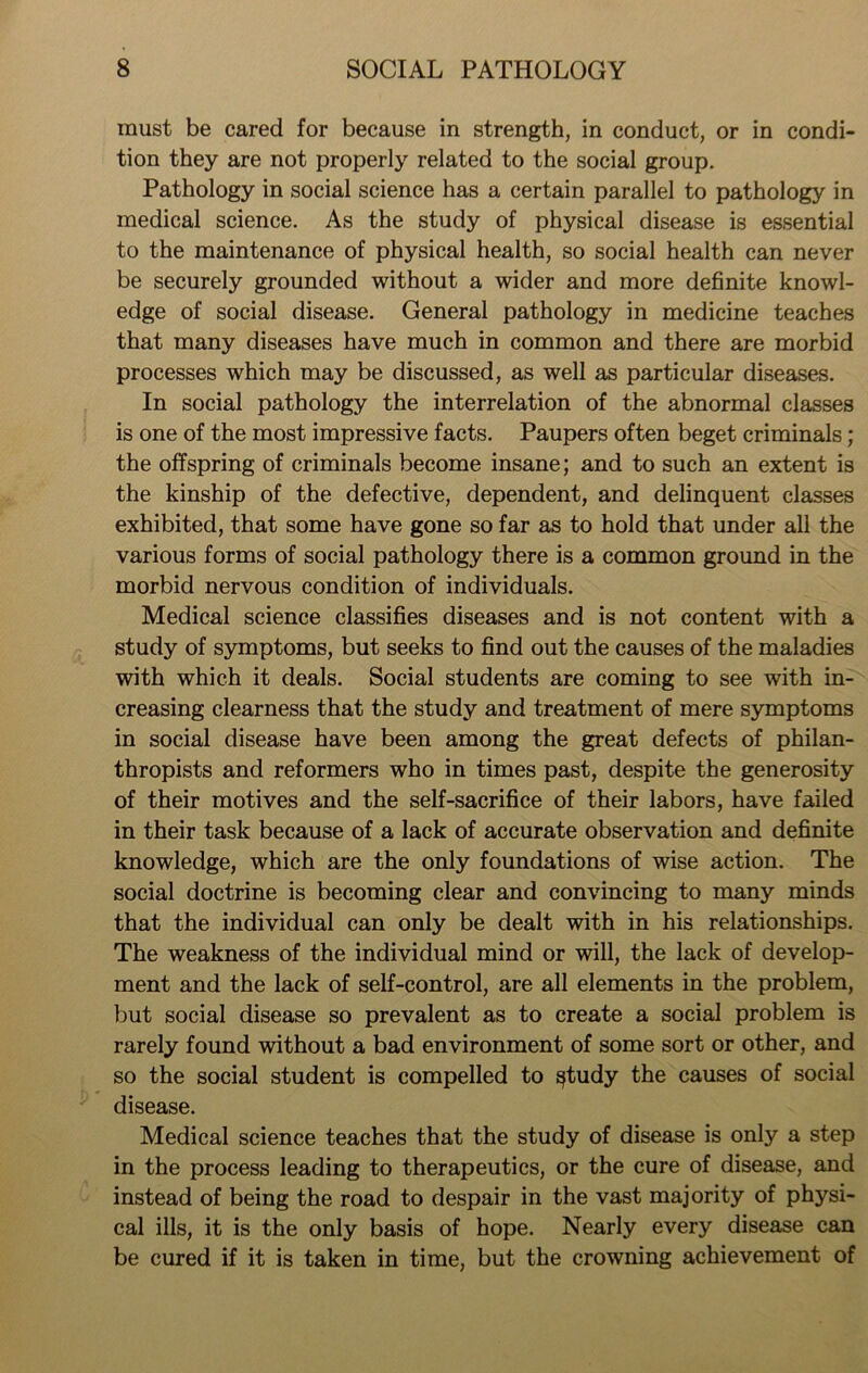 must be cared for because in strength, in conduct, or in condi- tion they are not properly related to the social group. Pathology in social science has a certain parallel to pathology in medical science. As the study of physical disease is essential to the maintenance of physical health, so social health can never be securely grounded without a wider and more definite knowl- edge of social disease. General pathology in medicine teaches that many diseases have much in common and there are morbid processes which may be discussed, as well as particular diseases. In social pathology the interrelation of the abnormal classes is one of the most impressive facts. Paupers often beget criminals; the offspring of criminals become insane; and to such an extent is the kinship of the defective, dependent, and delinquent classes exhibited, that some have gone so far as to hold that under all the various forms of social pathology there is a common ground in the morbid nervous condition of individuals. Medical science classifies diseases and is not content with a study of symptoms, but seeks to find out the causes of the maladies with which it deals. Social students are coming to see with in- creasing clearness that the study and treatment of mere symptoms in social disease have been among the great defects of philan- thropists and reformers who in times past, despite the generosity of their motives and the self-sacrifice of their labors, have failed in their task because of a lack of accurate observation and definite knowledge, which are the only foundations of wise action. The social doctrine is becoming clear and convincing to many minds that the individual can only be dealt with in his relationships. The weakness of the individual mind or will, the lack of develop- ment and the lack of self-control, are all elements in the problem, but social disease so prevalent as to create a social problem is rarely found without a bad environment of some sort or other, and so the social student is compelled to ^tudy the causes of social disease. Medical science teaches that the study of disease is only a step in the process leading to therapeutics, or the cure of disease, and instead of being the road to despair in the vast majority of physi- cal ills, it is the only basis of hope. Nearly every disease can be cured if it is taken in time, but the crowning achievement of