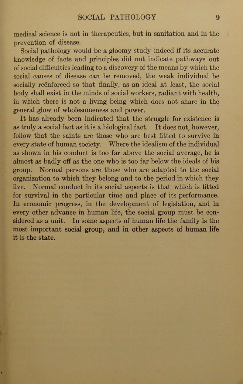 medical science is not in therapeutics, but in sanitation and in the prevention of disease. Social pathology would be a gloomy study indeed if its accurate knowledge of facts and principles did not indicate pathways out of social difficulties leading to a discovery of the means by which the social causes of disease can be removed, the weak individual be socially reenforced so that finally, as an ideal at least, the social body shall exist in the minds of social workers, radiant with health, in which there is not a living being which does not share in the general glow of wholesomeness and power. It has already been indicated that the struggle for existence is as truly a social fact as it is a biological fact. It does not, however, follow that the saints are those who are best fitted to survive in every state of human society. Where the idealism of the individual as shown in his conduct is too far above the social average, he is almost as badly off as the one who is too far below the ideals of his group. Normal persons are those who are adapted to the social organization to which they belong and to the period in which they live. Normal conduct in its social aspects is that which is fitted for survival in the particular time and place of its performance. In economic progress, in the development of legislation, and in every other advance in human life, the social group must be con- sidered as a unit. In some aspects of human life the family is the most important social group, and in other aspects of human life it is the state.