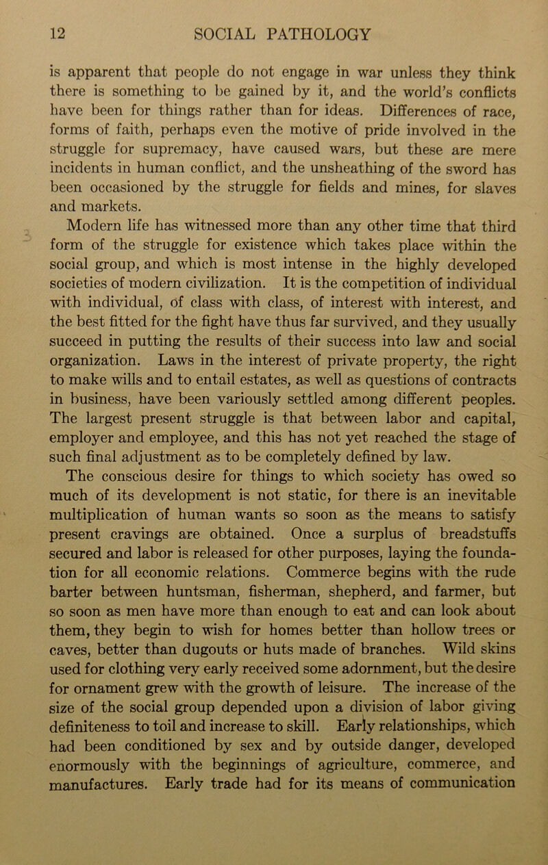 is apparent that people do not engage in war unless they think there is something to be gained by it, and the world’s conflicts have been for things rather than for ideas. Differences of race, forms of faith, perhaps even the motive of pride involved in the struggle for supremacy, have caused wars, but these are mere incidents in human conflict, and the unsheathing of the sword has been occasioned by the struggle for fields and mines, for slaves and markets. Modern life has witnessed more than any other time that third form of the struggle for existence which takes place within the social group, and which is most intense in the highly developed societies of modern civilization. It is the competition of individual with individual, of class with class, of interest with interest, and the best fitted for the fight have thus far survived, and they usually succeed in putting the results of their success into law and social organization. Laws in the interest of private property, the right to make wills and to entail estates, as well as questions of contracts in business, have been variously settled among different peoples. The largest present struggle is that between labor and capital, employer and employee, and this has not yet reached the stage of such final adjustment as to be completely defined by law\ The conscious desire for things to which society has owed so much of its development is not static, for there is an inevitable multiplication of human wants so soon as the means to satisfy present cravings are obtained. Once a surplus of breadstuffs secured and labor is released for other purposes, laying the founda- tion for all economic relations. Commerce begins with the rude barter between huntsman, fisherman, shepherd, and farmer, but so soon as men have more than enough to eat and can look about them, they begin to wish for homes better than hollow trees or caves, better than dugouts or huts made of branches. Wild skins used for clothing very early received some adornment, but the desire for ornament grew with the growth of leisure. The increase of the size of the social group depended upon a division of labor giving definiteness to toil and increase to skill. Early relationships, which had been conditioned by sex and by outside danger, developed enormously with the beginnings of agriculture, commerce, and manufactures. Early trade had for its means of communication