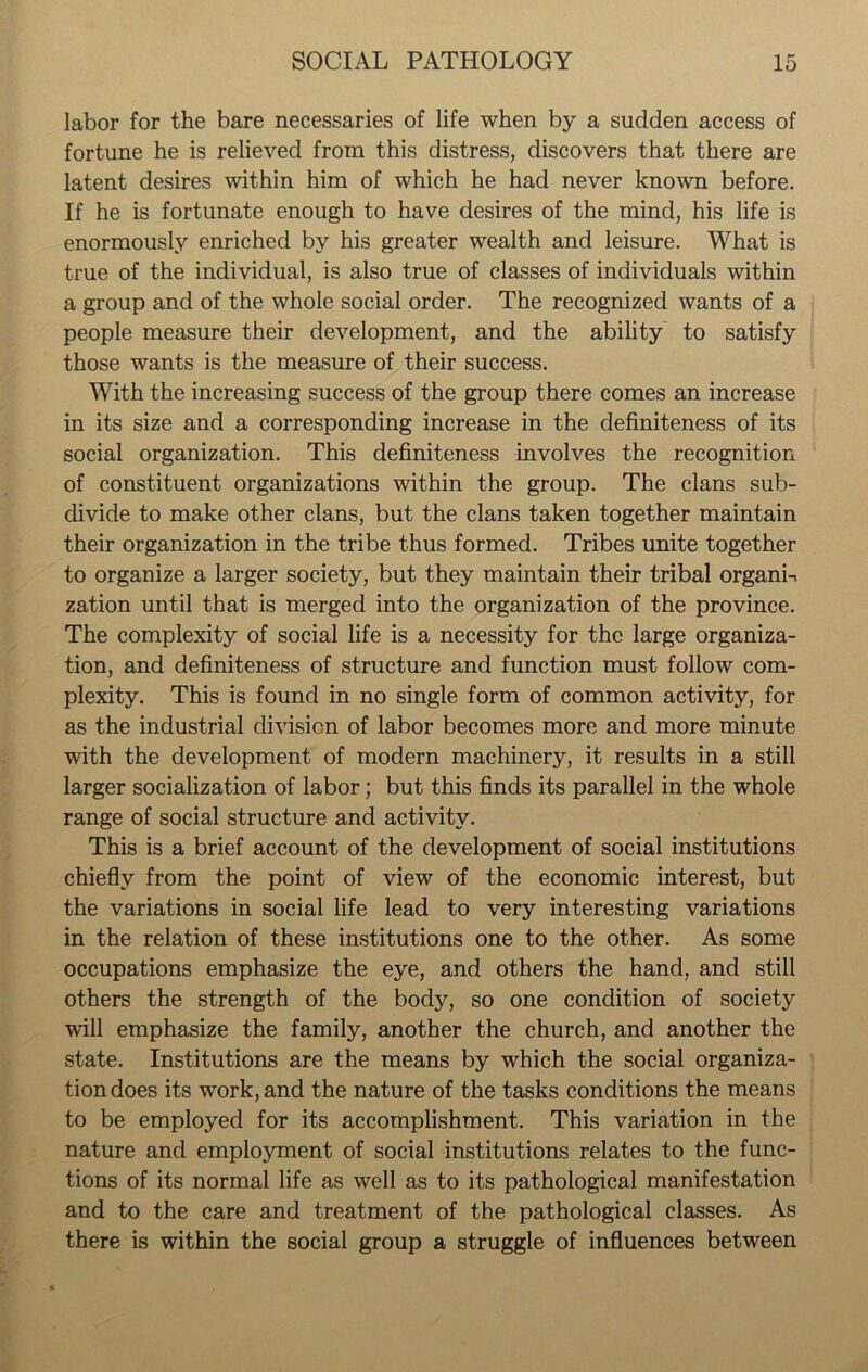 labor for the bare necessaries of life when by a sudden access of fortune he is relieved from this distress, discovers that there are latent desires within him of which he had never known before. If he is fortunate enough to have desires of the mind, his life is enormously enriched by his greater wealth and leisure. What is true of the individual, is also true of classes of individuals within a group and of the whole social order. The recognized wants of a people measure their development, and the ability to satisfy those wants is the measure of their success. With the increasing success of the group there comes an increase in its size and a corresponding increase in the definiteness of its social organization. This definiteness involves the recognition of constituent organizations within the group. The clans sub- divide to make other clans, but the clans taken together maintain their organization in the tribe thus formed. Tribes unite together to organize a larger society, but they maintain their tribal organi-. zation until that is merged into the organization of the province. The complexity of social life is a necessity for the large organiza- tion, and definiteness of structure and function must follow com- plexity. This is found in no single form of common activity, for as the industrial division of labor becomes more and more minute with the development of modern machinery, it results in a still larger socialization of labor; but this finds its parallel in the whole range of social structure and activity. This is a brief account of the development of social institutions chiefly from the point of view of the economic interest, but the variations in social life lead to very interesting variations in the relation of these institutions one to the other. As some occupations emphasize the eye, and others the hand, and still others the strength of the body, so one condition of society will emphasize the family, another the church, and another the state. Institutions are the means by which the social organiza- tion does its work, and the nature of the tasks conditions the means to be employed for its accomplishment. This variation in the nature and employment of social institutions relates to the func- tions of its normal life as well as to its pathological manifestation and to the care and treatment of the pathological classes. As there is within the social group a struggle of influences between