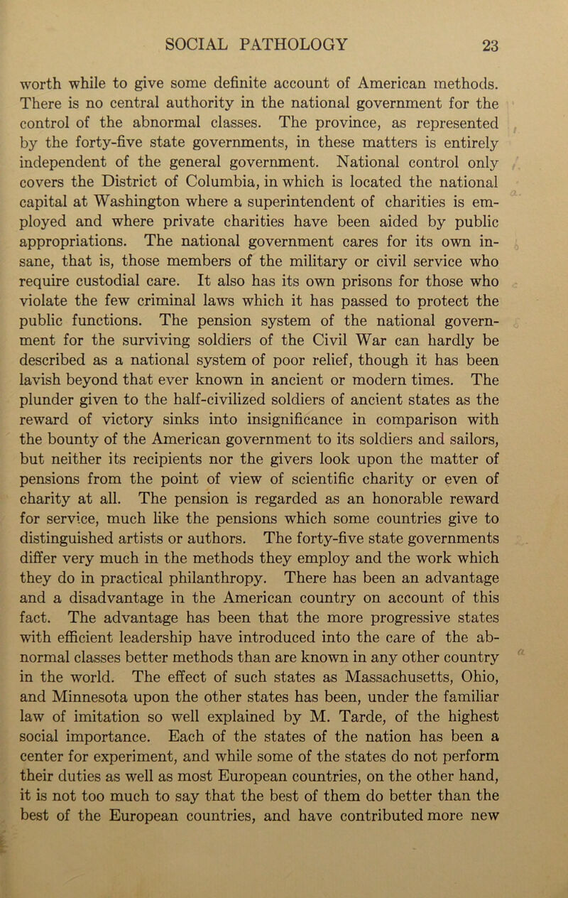 worth while to give some definite account of American methods. There is no central authority in the national government for the control of the abnormal classes. The province, as represented by the forty-five state governments, in these matters is entirely independent of the general government. National control only covers the District of Columbia, in which is located the national capital at Washington where a superintendent of charities is em- ployed and where private charities have been aided by public appropriations. The national government cares for its own in- sane, that is, those members of the military or civil service who require custodial care. It also has its own prisons for those who violate the few criminal laws which it has passed to protect the public functions. The pension system of the national govern- ment for the surviving soldiers of the Civil War can hardly be described as a national system of poor relief, though it has been lavish beyond that ever known in ancient or modern times. The plunder given to the half-civilized soldiers of ancient states as the reward of victory sinks into insignificance in comparison with the bounty of the American government to its soldiers and sailors, but neither its recipients nor the givers look upon the matter of pensions from the point of view of scientific charity or even of charity at all. The pension is regarded as an honorable reward for service, much like the pensions which some countries give to distinguished artists or authors. The forty-five state governments differ very much in the methods they employ and the work which they do in practical philanthropy. There has been an advantage and a disadvantage in the American country on account of this fact. The advantage has been that the more progressive states with efficient leadership have introduced into the care of the ab- normal classes better methods than are known in any other country in the world. The effect of such states as Massachusetts, Ohio, and Minnesota upon the other states has been, under the familiar law of imitation so well explained by M. Tarde, of the highest social importance. Each of the states of the nation has been a center for experiment, and while some of the states do not perform their duties as well as most European countries, on the other hand, it is not too much to say that the best of them do better than the best of the European countries, and have contributed more new