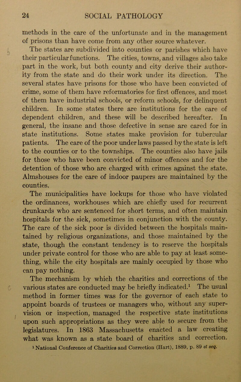 methods in the care of the unfortunate and in the management of prisons than have come from any other source whatever. The states are subdivided into counties or parishes which have their particular functions. The cities, towns, and villages also take part in the work, but both county and city derive their author- ity from the state and do their work under its direction. The several states have prisons for those who have been convicted of crime, some of them have reformatories for first offences, and most of them have industrial schools, or reform schools, for delinquent children. In some states there are institutions for the care of dependent children, and these will be described hereafter. In general, the insane and those defective in sense are cared for in state institutions. Some states make provision for tubercular patients. The care of the poor under laws passed by the state is left to the counties or to the townships. The counties also have jails for those who have been convicted of minor offences and for the detention of those who are charged with crimes against the state. Almshouses for the care of indoor paupers are maintained by the counties. The municipalities have lockups for those who have violated the ordinances, workhouses which are chiefly used for recurrent drunkards who are sentenced for short terms, and often maintain hospitals for the sick, sometimes in conjunction with the county. The care of the sick poor is divided between the hospitals main- tained by religious organizations, and those maintained by the state, though the constant tendency is to reserve the hospitals under private control for those who are able to pay at least some- thing, while the city hospitals are mainly occupied by those who can pay nothing. The mechanism by which the charities and corrections of the various states are conducted may be briefly indicated.1 The usual method in former times was for the governor of each state to appoint boards of trustees or managers who, without any super- vision or inspection, managed the respective state institutions upon such appropriations as they were able to secure from the legislatures. In 1863 Massachusetts enacted a law creating what was known as a state board of charities and correction.