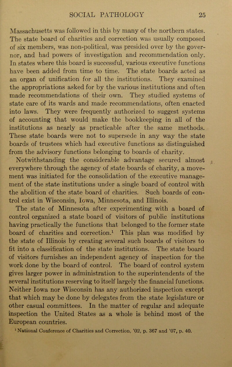 Massachusetts was followed in this by many of the northern states. The state board of charities and correction was usually composed of six members, was non-political, was presided over by the gover- nor, and had powers of investigation and recommendation only. In states where this board is successful, various executive functions have been added from time to time. The state boards acted as an organ of unification for all the institutions. They examined the appropriations asked for by the various institutions and often made recommendations of their own. They studied systems of state care of its wards and made recommendations, often enacted into laws. They were frequently authorized to suggest systems of accounting that would make the bookkeeping in all of the institutions as nearly as practicable after the same methods. These state boards were not to supersede in any way the state boards of trustees which had executive functions as distinguished from the advisory functions belonging to boards of charity. Notwithstanding the considerable advantage secured almost everywhere through the agency of state boards of charity, a move- ment was initiated for the consolidation of the executive manage- ment of the state institutions under a single board of control with the abolition of the state board of charities. Such boards of con- trol exist in Wisconsin, Iowa, Minnesota, and Illinois. The state of Minnesota after experimenting with a board of control organized a state board of visitors of public institutions having practically the functions that belonged to the former state board of charities and correction.1 This plan was modified by the state of Illinois by creating several such boards of visitors to fit into a classification of the state institutions. The state board of visitors furnishes an independent agency of inspection for the work done by the board of control. The board of control system gives larger power in administration to the superintendents of the several institutions reserving to itself largely the financial functions. Neither Iowa nor Wisconsin has any authorized inspection except that which may be done by delegates from the state legislature or other casual committees. In the matter of regular and adequate inspection the United States as a whole is behind most of the European countries.