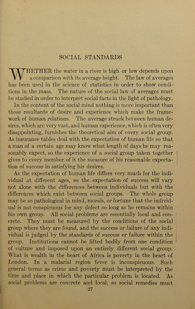 SOCIAL STANDARDS WHETHER the water in a river is high or low depends upon a comparison with its average height. The law of averages has been used in the science of statistics in order to show condi- tions in the mass. The nature of the social law of averages must be studied in order to interpret social facts in the light of pathology. In the content of the social mind nothing is more important than those resultants of desire and experience which make the frame- work of human relations. The average struck between human de- sires, which are very vast, and human experience, which is often very disappointing, furnishes the theoretical aim of every social group. As insurance tables deal with the expectation of human life so that a man of a certain age may know what length of days he may rea- sonably expect, so the experience of a social group taken together gives to every member of it the measure of his reasonable expecta- tion of success in satisfying his desires. As the expectation of human life differs very much for the indi- vidual at different ages, so the expectation of success will vary not alone with the differences between individuals but with the differences which exist between social groups. The whole group may be so pathological in mind, morals, or fortune that the individ- ual is not conspicuous for any defect so long as he remains within his own group. All social problems are essentially local and con- crete. They must be measured by the conditions of the social group where they are found, and the success or failure of any indi- vidual is judged by the standards of success or failure within the group. Institutions cannot be lifted bodily from one condition of culture and imposed upon an entirely different social group. What is wealth in the heart of Africa is poverty in the heart of London. In a malarial region fever is inconspicuous. Such general terms as crime and poverty must be interpreted by the time and place in which the particular problem is located. As social problems are concrete and local, so social remedies must