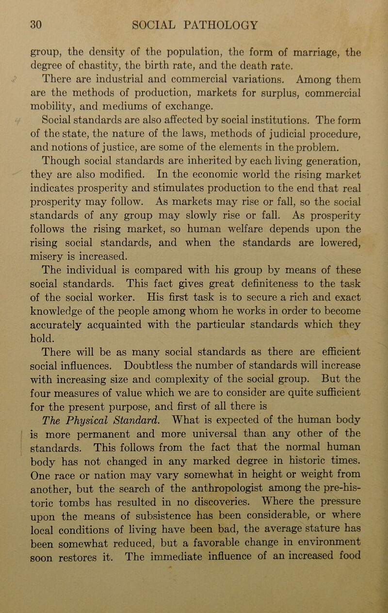 group, the density of the population, the form of marriage, the degree of chastity, the birth rate, and the death rate. There are industrial and commercial variations. Among them are the methods of production, markets for surplus, commercial mobility, and mediums of exchange. Social standards are also affected by social institutions. The form of the state, the nature of the laws, methods of judicial procedure, and notions of justice, are some of the elements in the problem. Though social standards are inherited by each living generation, they are also modified. In the economic world the rising market indicates prosperity and stimulates production to the end that real prosperity may follow. As markets may rise or fall, so the social standards of any group may slowly rise or fall. As prosperity follows the rising market, so human welfare depends upon the rising social standards, and when the standards are lowered, misery is increased. The individual is compared with his group by means of these social standards. This fact gives great definiteness to the task of the social worker. His first task is to secure a rich and exact knowledge of the people among whom he works in order to become accurately acquainted with the particular standards which they hold. There will be as many social standards as there are efficient social influences. Doubtless the number of standards will increase with increasing size and complexity of the social group. But the four measures of value which we are to consider are quite sufficient for the present purpose, and first of all there is The Physical Standard. What is expected of the human body is more permanent and more universal than any other of the standards. This follows from the fact that the normal human body has not changed in any marked degree in historic times. One race or nation may vary somewhat in height or weight from another, but the search of the anthropologist among the pre-his- toric tombs has resulted in no discoveries. Where the pressure upon the means of subsistence has been considerable, or where local conditions of living have been bad, the average stature has been somewhat reduced, but a favorable change in environment soon restores it. The immediate influence of an increased food