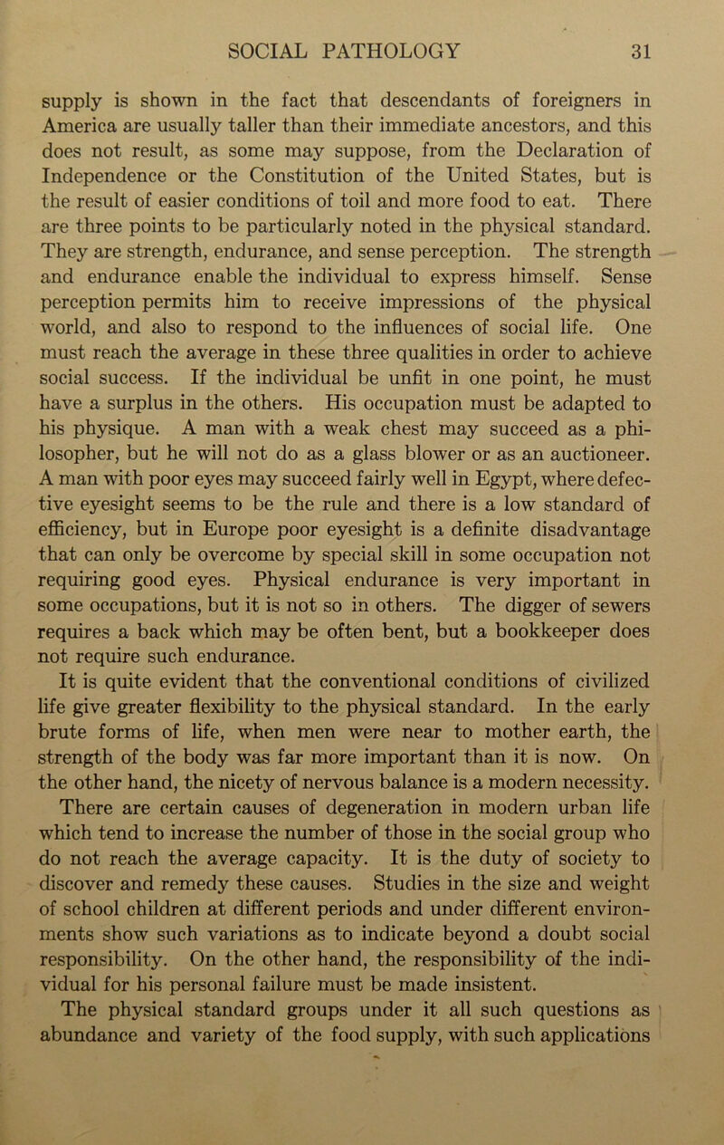 supply is shown in the fact that descendants of foreigners in America are usually taller than their immediate ancestors, and this does not result, as some may suppose, from the Declaration of Independence or the Constitution of the United States, but is the result of easier conditions of toil and more food to eat. There are three points to be particularly noted in the physical standard. They are strength, endurance, and sense perception. The strength and endurance enable the individual to express himself. Sense perception permits him to receive impressions of the physical world, and also to respond to the influences of social life. One must reach the average in these three qualities in order to achieve social success. If the individual be unfit in one point, he must have a surplus in the others. His occupation must be adapted to his physique. A man with a weak chest may succeed as a phi- losopher, but he will not do as a glass blower or as an auctioneer. A man with poor eyes may succeed fairly well in Egypt, where defec- tive eyesight seems to be the rule and there is a low standard of efficiency, but in Europe poor eyesight is a definite disadvantage that can only be overcome by special skill in some occupation not requiring good eyes. Physical endurance is very important in some occupations, but it is not so in others. The digger of sewers requires a back which may be often bent, but a bookkeeper does not require such endurance. It is quite evident that the conventional conditions of civilized life give greater flexibility to the physical standard. In the early brute forms of life, when men were near to mother earth, the strength of the body was far more important than it is now. On the other hand, the nicety of nervous balance is a modern necessity. There are certain causes of degeneration in modern urban life which tend to increase the number of those in the social group who do not reach the average capacity. It is the duty of society to discover and remedy these causes. Studies in the size and weight of school children at different periods and under different environ- ments show such variations as to indicate beyond a doubt social responsibility. On the other hand, the responsibility of the indi- vidual for his personal failure must be made insistent. The physical standard groups under it all such questions as abundance and variety of the food supply, with such applications