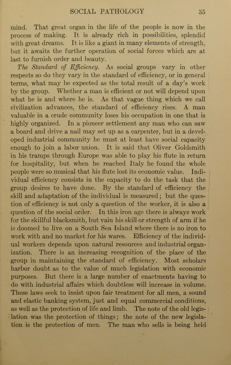mind. That great organ in the life of the people is now in the process of making. It is already rich in possibilities, splendid with great dreams. It is like a giant in many elements of strength, but it awaits the further operation of social forces which are at last to furnish order and beauty. The Standard of Efficiency. As social groups vary in other respects so do they vary in the standard of efficiency, or in general terms, what may be expected as the total result of a day’s work by the group. Whether a man is efficient or not will depend upon what he is and where he is. As that vague thing which we call civilization advances, the standard of efficiency rises. A man valuable in a crude community loses his occupation in one that is highly organized. In a pioneer settlement any man who can saw a board and drive a nail may set up as a carpenter, but in a devel- oped industrial communit}^ he must at least have social capacity enough to join a labor union. It is said that Oliver Goldsmith in his tramps through Europe was able to play his flute in return for hospitality, but when he reached Italy he found the whole people were so musical that his flute lost its economic value. Indi- vidual efficiency consists in the capacity to do the task that the group desires to have done. By the standard of efficiency the skill and adaptation of the individual is measured; but the ques- tion of efficiency is not only a question of the worker, it is also a question of the social order. In this iron age there is always work for the skillful blacksmith, but vain his skill or strength of arm if he is doomed to live on a South Sea Island where there is no iron to work with and no market for his wares. Efficiency of the individ- ual workers depends upon natural resources and industrial organ- ization. There is an increasing recognition of the place of the group in maintaining the standard of efficiency. Most scholars harbor doubt as to the value of much legislation with economic purposes. But there is a large number of enactments having to do with industrial affairs which doubtless will increase in volume. These laws seek to insist upon fair treatment for all men, a sound and elastic banking system, just and equal commercial conditions, as well as the protection of life and limb. The note of the old legis- lation was the protection of things; the note of the new legisla- tion is the protection of men. The man who sells is being held