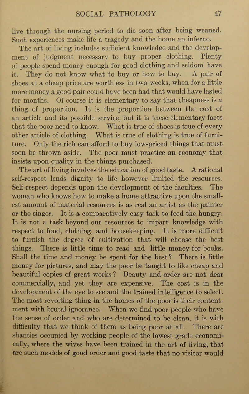 live through the nursing period to die soon after being weaned. Such experiences make life a tragedy and the home an inferno. The art of living includes sufficient knowledge and the develop- ment of judgment necessary to buy proper clothing. Plenty of people spend money enough for good clothing and seldom have it. They do not know what to buy or how to buy. A pair of shoes at a cheap price are worthless in two weeks, when for a little more money a good pair could have been had that would have lasted for months. Of course it is elementary to say that cheapness is a thing of proportion. It is the proportion between the cost of an article and its possible service, but it is these elementary facts that the poor need to know. What is true of shoes is true of every other article of clothing. What is true of clothing is true of furni- ture. Only the rich can afford to buy low-priced things that must soon be thrown aside. The poor must practice an economy that insists upon quality in the things purchased. The art of living involves the education of good taste. A rational self-respect lends dignity to life however limited the resources. Self-respect depends upon the development of the faculties. The woman who knows how to make a home attractive upon the small- est amount of material resources is as real an artist as the painter or the singer. It is a comparatively easy task to feed the hungry. It is not a task beyond our resources to impart knowledge with respect to food, clothing, and housekeeping. It is more difficult to furnish the degree of cultivation that will choose the best things. There is little time to read and little money for books. Shall the time and money be spent for the best? There is little money for pictures, and may the poor be taught to like cheap and beautiful copies of great works ? Beauty and order are not dear commercially, and yet they are expensive. The cost is in the development of the eye to see and the trained intelligence to select. The most revolting thing in the homes of the poor is their content- ment with brutal ignorance. When we find poor people who have the sense of order and who are determined to be clean, it is with difficulty that we think of them as being poor at all. There are shanties occupied by working people of the lowest grade economi- cally, where the wives have been trained in the art of living, that are such models of good order and good taste that no visitor would