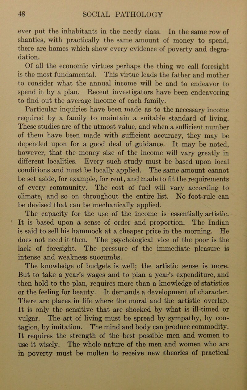 ever put the inhabitants in the needy class. In the same row of shanties, with practically the same amount of money to spend, there are homes which show every evidence of poverty and degra- dation. Of all the economic virtues perhaps the thing we call foresight is the most fundamental. This virtue leads the father and mother to consider what the annual income will be and to endeavor to spend it by a plan. Recent investigators have been endeavoring to find out the average income of each family. Particular inquiries have been made as to the necessary income required by a family to maintain a suitable standard of living. These studies are of the utmost value, and when a sufficient number of them have been made with sufficient accuracy, they may be depended upon for a good deal of guidance. It may be noted, however, that the money size of the income will vary greatly in different localities. Every such study must be based upon local conditions and must be locally applied. The same amount cannot be set aside, for example, for rent, and made to fit the requirements of every community. The cost of fuel will vary according to climate, and so on throughout the entire list. No foot-rule can be devised that can be mechanically applied. The capacity for the use of the income is essentially artistic. It is based upon a sense of order and proportion. The Indian is said to sell his hammock at a cheaper price in the morning. He does not need it then. The psychological vice of the poor is the lack of foresight. The pressure of the immediate pleasure is intense and weakness succumbs. The knowledge of budgets is well; the artistic sense is more. But to take a year’s wages and to plan a year’s expenditure, and then hold to the plan, requires more than a knowledge of statistics or the feeling for beauty. It demands a development of character. There are places in life where the moral and the artistic overlap. It is only the sensitive that are shocked by what is ill-timed or vulgar. The art of living must be spread by sympathy, by con- tagion, by imitation. The mind and body can produce commodity. It requires the strength of the best possible men and women to use it wisely. The whole nature of the men and women who are in poverty must be molten to receive new itheories of practical