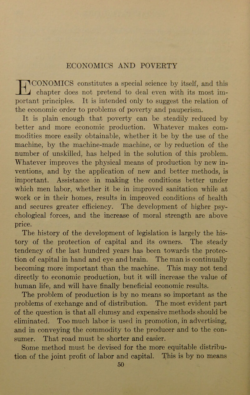 ECONOMICS AND POVERTY ECONOMICS constitutes a special science by itself, and this chapter does not pretend to deal even with its most im- portant principles. It is intended only to suggest the relation of the economic order to problems of poverty and pauperism. It is plain enough that poverty can be steadily reduced by better and more economic production. Whatever makes com- modities more easily obtainable, whether it be by the use of the machine, by the machine-made machine, or by reduction of the number of unskilled, has helped in the solution of this problem. Whatever improves the physical means of production by new in- ventions, and by the application of new and better methods, is important. Assistance in making the conditions better under which men labor, whether it be in improved sanitation while at work or in their homes, results in improved conditions of health and secures greater efficiency. The development of higher psy- chological forces, and the increase of moral strength are above price. The history of the development of legislation is largely the his- tory of the protection of capital and its owners. The steady tendency of the last hundred years has been towards the protec- tion of capital in hand and eye and brain. The man is continually becoming more important than the machine. This may not tend directly to economic production, but it will increase the value of human life, and will have finally beneficial economic results. The problem of production is by no means so important as the problems of exchange and of distribution. The most evident part of the question is that all clumsy and expensive methods should be eliminated. Too much labor is used in promotion, in advertising, and in conveying the commodity to the producer and to the con- sumer. That road must be shorter and easier. Some method must be devised for the more equitable distribu- tion of the joint profit of labor and capital. T^his is by no means