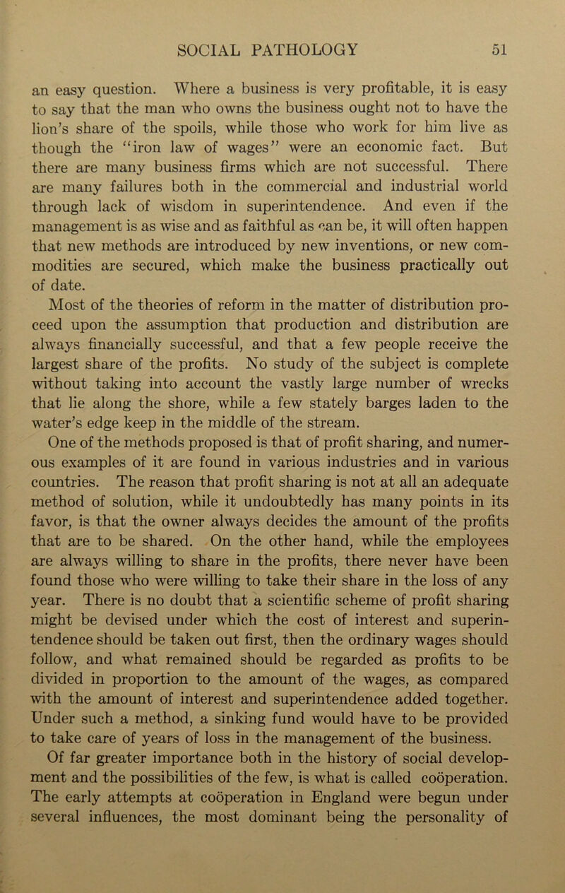 an easy question. Where a business is very profitable, it is easy to say that the man who owns the business ought not to have the lion’s share of the spoils, while those who work for him live as though the “iron law of wages” were an economic fact. But there are many business firms which are not successful. There are many failures both in the commercial and industrial world through lack of wisdom in superintendence. And even if the management is as wise and as faithful as can be, it will often happen that new methods are introduced by new inventions, or new com- modities are secured, which make the business practically out of date. Most of the theories of reform in the matter of distribution pro- ceed upon the assumption that production and distribution are always financially successful, and that a few people receive the largest share of the profits. No study of the subject is complete without taking into account the vastly large number of wrecks that lie along the shore, while a few stately barges laden to the water’s edge keep in the middle of the stream. One of the methods proposed is that of profit sharing, and numer- ous examples of it are found in various industries and in various countries. The reason that profit sharing is not at all an adequate method of solution, while it undoubtedly has many points in its favor, is that the owner always decides the amount of the profits that are to be shared. On the other hand, while the employees are always willing to share in the profits, there never have been found those who were willing to take their share in the loss of any year. There is no doubt that a scientific scheme of profit sharing might be devised under which the cost of interest and superin- tendence should be taken out first, then the ordinary wages should follow, and what remained should be regarded as profits to be divided in proportion to the amount of the wages, as compared with the amount of interest and superintendence added together. Under such a method, a sinking fund would have to be provided to take care of years of loss in the management of the business. Of far greater importance both in the history of social develop- ment and the possibilities of the few, is what is called cooperation. The early attempts at cooperation in England were begun under several influences, the most dominant being the personality of