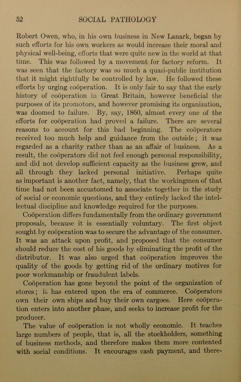 Robert Owen, who, in his own business in New Lanark, began by such efforts for his own workers as would increase their moral and physical well-being, efforts that were quite new in the world at that time. This was followed by a movement for factory reform. It was seen that the factory was so much a quasi-public institution that it might rightfully be controlled by law. He followed these efforts by urging cooperation. It is only fair to say that the early history of cooperation in Great Britain, however beneficial the purposes of its promotors, and however promising its organization, was doomed to failure. By, say, 1860, almost every one of the efforts for cooperation had proved a failure. There are several reasons to account for this bad beginning. The cooperators received too much help and guidance from the outside; it was regarded as a charity rather than as an affair of business. As a result, the cooperators did not feel enough personal responsibility, and did not develop sufficient capacity as the business grew, and all through they lacked personal initiative. Perhaps quite as important is another fact, namely, that the workingmen of that time had not been accustomed to associate together in the study of social or economic questions, and they entirely lacked the intel- lectual discipline and knowledge required for the purposes. Cooperation differs fundamentally from the ordinary government proposals, because it is essentially voluntary. The first object sought by cooperation was to secure the advantage of the consumer. It was an attack upon profit, and proposed that the consumer should reduce the cost of his goods by eliminating the profit of the distributor. It was also urged that cooperation improves the quality of the goods by getting rid of the ordinary motives for poor workmanship or fraudulent labels. Cooperation has gone beyond the point of the organization of stores; it has entered upon the era of commerce. Cooperators own their own ships and buy their own cargoes. Here coopera- tion enters into another phase, and seeks to increase profit for the producer. The value of cooperation is not wholly economic. It teaches large numbers of people, that is, all the stockholders, something of business methods, and therefore makes them more contented with social conditions. It encourages cash playment, and there-