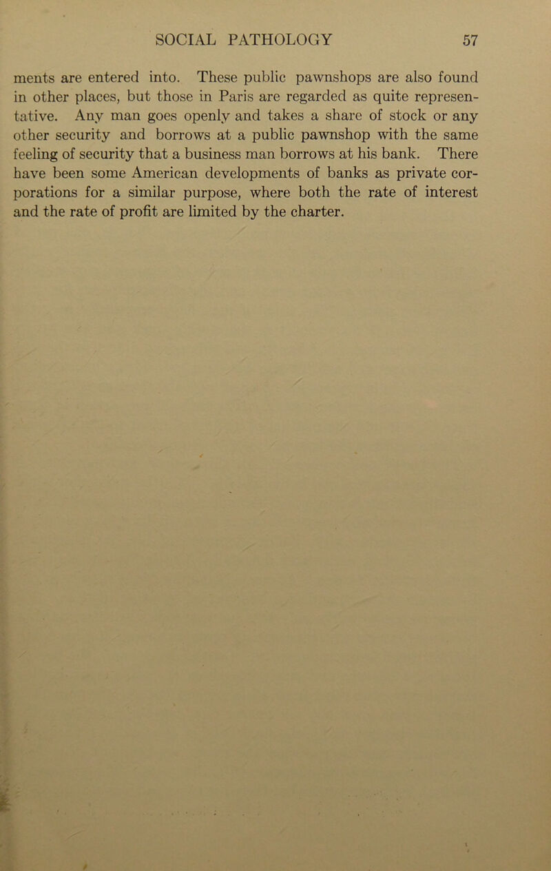 ments are entered into. These public pawnshops are also found in other places, but those in Paris are regarded as quite represen- tative. Any man goes openly and takes a share of stock or any other security and borrows at a public pawnshop with the same feeling of security that a business man borrows at his bank. There have been some American developments of banks as private cor- porations for a similar purpose, where both the rate of interest and the rate of profit are limited by the charter.