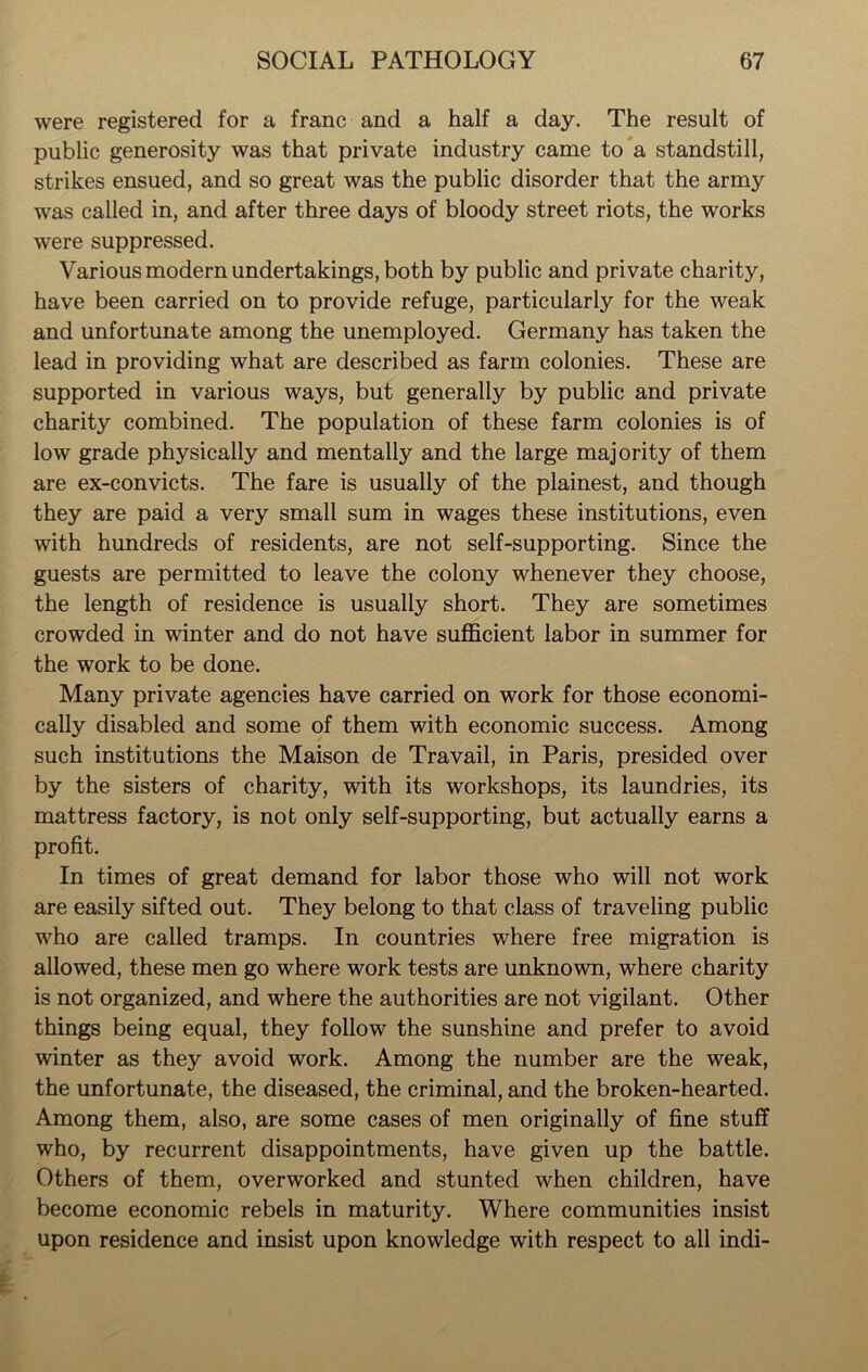 were registered for a franc and a half a day. The result of public generosity was that private industry came to a standstill, strikes ensued, and so great was the public disorder that the army was called in, and after three days of bloody street riots, the works were suppressed. Various modern undertakings, both by public and private charity, have been carried on to provide refuge, particularly for the weak and unfortunate among the unemployed. Germany has taken the lead in providing what are described as farm colonies. These are supported in various ways, but generally by public and private charity combined. The population of these farm colonies is of low grade physically and mentally and the large majority of them are ex-convicts. The fare is usually of the plainest, and though they are paid a very small sum in wages these institutions, even with hundreds of residents, are not self-supporting. Since the guests are permitted to leave the colony whenever they choose, the length of residence is usually short. They are sometimes crowded in winter and do not have sufficient labor in summer for the work to be done. Many private agencies have carried on work for those economi- cally disabled and some of them with economic success. Among such institutions the Maison de Travail, in Paris, presided over by the sisters of charity, with its workshops, its laundries, its mattress factory, is not only self-supporting, but actually earns a profit. In times of great demand for labor those who will not work are easily sifted out. They belong to that class of traveling public who are called tramps. In countries where free migration is allowed, these men go where work tests are unknown, where charity is not organized, and where the authorities are not vigilant. Other things being equal, they follow the sunshine and prefer to avoid winter as they avoid work. Among the number are the weak, the unfortunate, the diseased, the criminal, and the broken-hearted. Among them, also, are some cases of men originally of fine stuff who, by recurrent disappointments, have given up the battle. Others of them, overworked and stunted when children, have become economic rebels in maturity. Where communities insist upon residence and insist upon knowledge with respect to all indi-