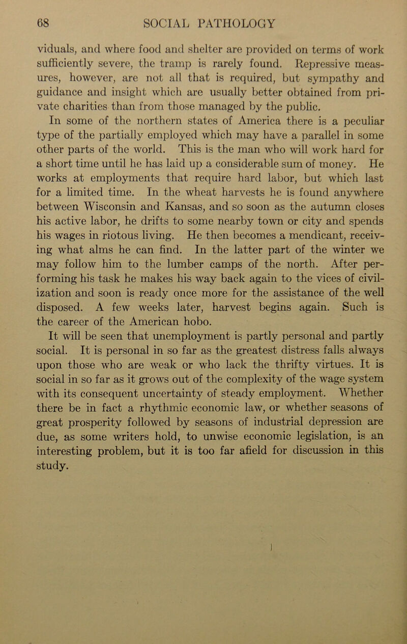 viduals, and where food and shelter are provided on terms of work sufficiently severe, the tramp is rarely found. Repressive meas- ures, however, are not all that is required, but sympathy and guidance and insight which are usually better obtained from pri- vate charities than from those managed by the public. In some of the northern states of America there is a peculiar type of the partially employed which may have a parallel in some other parts of the world. This is the man who will work hard for a short time until he has laid up a considerable sum of money. He works at employments that require hard labor, but which last for a limited time. In the wheat harvests he is found anywhere between Wisconsin and Kansas, and so soon as the autumn closes his active labor, he drifts to some nearby town or city and spends his wages in riotous living. He then becomes a mendicant, receiv- ing what alms he can find. In the latter part of the winter we may follow him to the lumber camps of the north. After per- forming his task he makes his way back again to the vices of civil- ization and soon is ready once more for the assistance of the well disposed. A few weeks later, harvest begins again. Such is the career of the American hobo. It will be seen that unemployment is partly personal and partly social. It is personal in so far as the greatest distress falls always upon those who are weak or who lack the thrifty virtues. It is social in so far as it grows out of the complexity of the wage system with its consequent uncertainty of steady employment. Whether there be in fact a rhythmic economic law, or whether seasons of great prosperity followed by seasons of industrial depression are due, as some writers hold, to unwise economic legislation, is an interesting problem, but it is too far afield for discussion in this study.