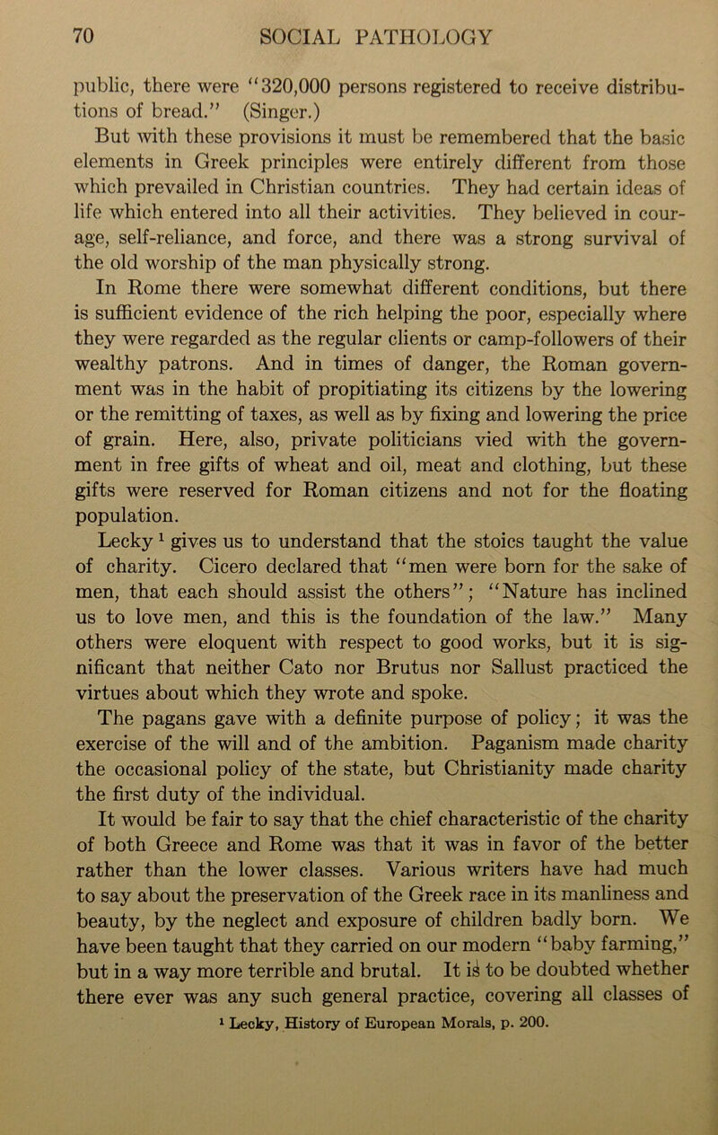 public, there were “320,000 persons registered to receive distribu- tions of bread.” (Singer.) But with these provisions it must be remembered that the basic elements in Greek principles were entirely different from those which prevailed in Christian countries. They had certain ideas of life which entered into all their activities. They believed in cour- age, self-reliance, and force, and there was a strong survival of the old worship of the man physically strong. In Rome there were somewhat different conditions, but there is sufficient evidence of the rich helping the poor, especially where they were regarded as the regular clients or camp-followers of their wealthy patrons. And in times of danger, the Roman govern- ment was in the habit of propitiating its citizens by the lowering or the remitting of taxes, as well as by fixing and lowering the price of grain. Here, also, private politicians vied with the govern- ment in free gifts of wheat and oil, meat and clothing, but these gifts were reserved for Roman citizens and not for the floating population. Lecky1 gives us to understand that the stoics taught the value of charity. Cicero declared that “men were born for the sake of men, that each should assist the others”; “Nature has inclined us to love men, and this is the foundation of the law.” Many others were eloquent with respect to good works, but it is sig- nificant that neither Cato nor Brutus nor Sallust practiced the virtues about which they wrote and spoke. The pagans gave with a definite purpose of policy; it was the exercise of the will and of the ambition. Paganism made charity the occasional policy of the state, but Christianity made charity the first duty of the individual. It would be fair to say that the chief characteristic of the charity of both Greece and Rome was that it was in favor of the better rather than the lower classes. Various writers have had much to say about the preservation of the Greek race in its manliness and beauty, by the neglect and exposure of children badly born. We have been taught that they carried on our modern “baby farming,” but in a way more terrible and brutal. It to be doubted whether there ever was any such general practice, covering all classes of 1 Lecky, History of European Morals, p. 200.