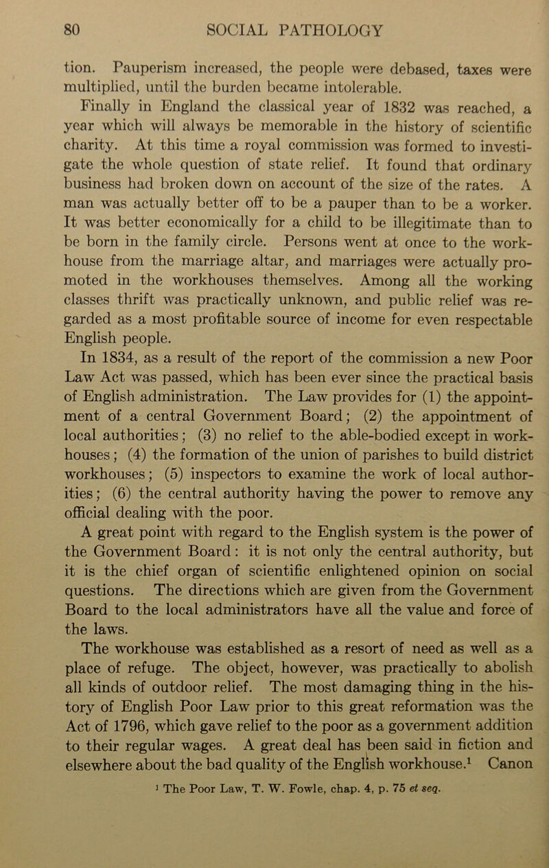 tion. Pauperism increased, the people were debased, taxes were multiplied, until the burden became intolerable. Finally in England the classical year of 1832 was reached, a year which will always be memorable in the history of scientific charity. At this time a royal commission was formed to investi- gate the whole question of state relief. It found that ordinary business had broken down on account of the size of the rates. A man was actually better off to be a pauper than to be a worker. It was better economically for a child to be illegitimate than to be born in the family circle. Persons went at once to the work- house from the marriage altar, and marriages were actually pro- moted in the workhouses themselves. Among all the working classes thrift was practically unknown, and public relief was re- garded as a most profitable source of income for even respectable English people. In 1834, as a result of the report of the commission a new Poor Law Act was passed, which has been ever since the practical basis of English administration. The Law provides for (1) the appoint- ment of a central Government Board; (2) the appointment of local authorities; (3) no relief to the able-bodied except in work- houses ; (4) the formation of the union of parishes to build district workhouses; (5) inspectors to examine the work of local author- ities; (6) the central authority having the power to remove any official dealing with the poor. A great point with regard to the English system is the power of the Government Board: it is not only the central authority, but it is the chief organ of scientific enlightened opinion on social questions. The directions which are given from the Government Board to the local administrators have all the value and force of the laws. The workhouse was established as a resort of need as well as a place of refuge. The object, however, was practically to abolish all kinds of outdoor relief. The most damaging thing in the his- tory of English Poor Law prior to this great reformation was the Act of 1796, which gave relief to the poor as a government addition to their regular wages. A great deal has been said in fiction and elsewhere about the bad quality of the English workhouse.1 Canon 1 The Poor Law, T. W. Fowle, chap. 4, p. 75 et seq.