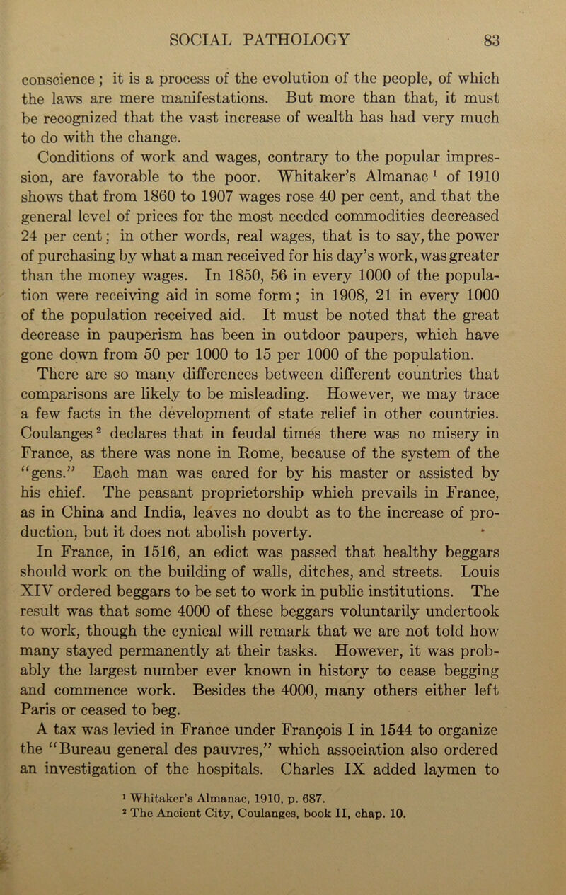 conscience ; it is a process of the evolution of the people, of which the laws are mere manifestations. But more than that, it must be recognized that the vast increase of wealth has had very much to do with the change. Conditions of work and wages, contrary to the popular impres- sion, are favorable to the poor. Whitaker’s Almanac 1 of 1910 shows that from 1860 to 1907 wages rose 40 per cent, and that the general level of prices for the most needed commodities decreased 24 per cent; in other words, real wages, that is to say, the power of purchasing by what a man received for his day’s work, was greater than the money wages. In 1850, 56 in every 1000 of the popula- tion were receiving aid in some form; in 1908, 21 in every 1000 of the population received aid. It must be noted that the great decrease in pauperism has been in outdoor paupers, which have gone down from 50 per 1000 to 15 per 1000 of the population. There are so many differences between different countries that comparisons are likely to be misleading. However, we may trace a few facts in the development of state relief in other countries. Coulanges2 declares that in feudal times there was no misery in France, as there was none in Rome, because of the system of the “gens.” Each man was cared for by his master or assisted by his chief. The peasant proprietorship which prevails in France, as in China and India, leaves no doubt as to the increase of pro- duction, but it does not abolish poverty. In France, in 1516, an edict was passed that healthy beggars should work on the building of walls, ditches, and streets. Louis XIV ordered beggars to be set to work in public institutions. The result was that some 4000 of these beggars voluntarily undertook to work, though the cynical will remark that we are not told how many stayed permanently at their tasks. However, it was prob- ably the largest number ever known in history to cease begging and commence work. Besides the 4000, many others either left Paris or ceased to beg. A tax was levied in France under Frangois I in 1544 to organize the “Bureau general des pauvres,” which association also ordered an investigation of the hospitals. Charles IX added laymen to 1 Whitaker’s Almanac, 1910, p. 687. 2 The Ancient City, Coulanges, book II, chap. 10.
