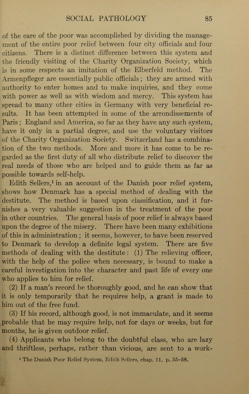 of the care of the poor was accomplished by dividing the manage- ment of the entire poor relief between four city officials and four citizens. There is a distinct difference between this system and the friendly visiting of the Charity Organization Society, which is in some respects an imitation of the Elberfeld method. The Armenpfleger are essentially public officials; they are armed with authority to enter homes and to make inquiries, and they come with power as well as with wisdom and mercy. This system has spread to many other cities in Germany with very beneficial re- sults. It has been attempted in some of the arrondissements of Paris; England and America, so far as they have any such system, have it only in a partial degree, and use the voluntary visitors of the Charity Organization Society. Switzerland has a combina- tion of the two methods. More and more it has come to be re- garded as the first duty of all who distribute relief to discover the real needs of those who are helped and to guide them as far as possible towards self-help. Edith Sellers,1 in an account of the Danish poor relief system, shows how Denmark has a special method of dealing with the destitute. The method is based upon classification, and it fur- nishes a very valuable suggestion in the treatment of the poor in other countries. The general basis of poor relief is always based upon the degree of the misery. There have been many exhibitions of this in administration; it seems, however, to have been reserved to Denmark to develop a definite legal system. There are five methods of dealing with the destitute: (1) The relieving officer, with the help of the police when necessary, is bound to make a careful investigation into the character and past life of every one wdio applies to him for relief. (2) If a man’s record be thoroughly good, and he can show that it is only temporarily that he requires help, a grant is made to him out of the free fund. (3) If his record, although good, is not immaculate, and it seems probable that he may require help, not for days or weeks, but for months, he is given outdoor relief. (4) Applicants who belong to the doubtful class, who are lazy and thriftless, perhaps, rather than vicious, are sent to a work- 1 The Danish Poor Relief System, Edith Sellers, chap. 11, p. 55-58.
