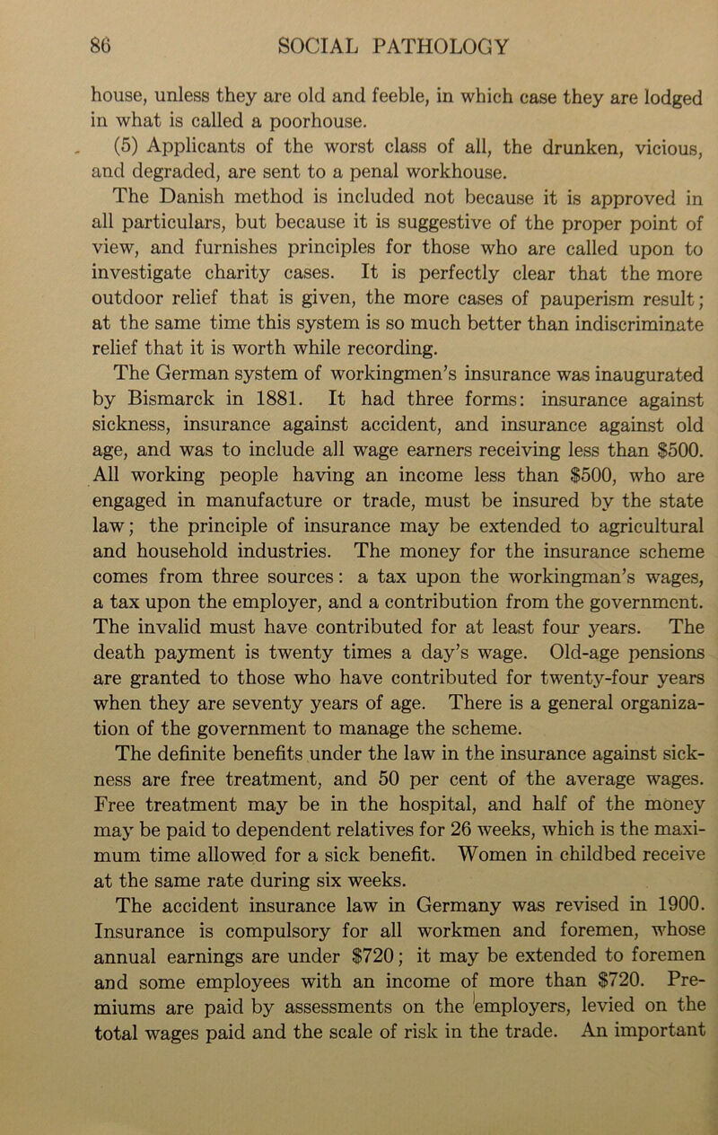 house, unless they are old and feeble, in which case they are lodged in what is called a poorhouse. (5) Applicants of the worst class of all, the drunken, vicious, and degraded, are sent to a penal workhouse. The Danish method is included not because it is approved in all particulars, but because it is suggestive of the proper point of view, and furnishes principles for those who are called upon to investigate charity cases. It is perfectly clear that the more outdoor relief that is given, the more cases of pauperism result; at the same time this system is so much better than indiscriminate relief that it is worth while recording. The German system of workingmen’s insurance was inaugurated by Bismarck in 1881. It had three forms: insurance against sickness, insurance against accident, and insurance against old age, and was to include all wage earners receiving less than 8500. All working people having an income less than $500, who are engaged in manufacture or trade, must be insured by the state law; the principle of insurance may be extended to agricultural and household industries. The money for the insurance scheme comes from three sources: a tax upon the workingman’s wages, a tax upon the employer, and a contribution from the government. The invalid must have contributed for at least four years. The death payment is twenty times a day’s wage. Old-age pensions are granted to those who have contributed for twenty-four years when they are seventy years of age. There is a general organiza- tion of the government to manage the scheme. The definite benefits under the law in the insurance against sick- ness are free treatment, and 50 per cent of the average wages. Free treatment may be in the hospital, and half of the money may be paid to dependent relatives for 26 weeks, which is the maxi- mum time allowed for a sick benefit. Women in childbed receive at the same rate during six weeks. The accident insurance law in Germany was revised in 1900. Insurance is compulsory for all workmen and foremen, whose annual earnings are under $720; it may be extended to foremen and some employees with an income of more than $720. Pre- miums are paid by assessments on the Employers, levied on the total wages paid and the scale of risk in the trade. An important