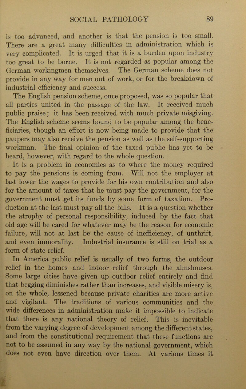 is too advanced, and another is that the pension is too small. There are a great many difficulties in administration which is very complicated. It is urged that it is a burden upon industry too great to be borne. It is not regarded as popular among the German workingmen themselves. The German scheme does not provide in any way for men out of work, or for the breakdown of industrial efficiency and success. The English pension scheme, once proposed, was so popular that all parties united in the passage of the law. It received much public praise; it has been received with much private misgiving. The English scheme seems bound to be popular among the bene- ficiaries, though an effort is now being made to provide that the paupers may also receive the pension as well as the self-supporting workman. The final opinion of the taxed public has yet to be heard, however, with regard to the whole question. It is a problem in economics as to where the money required to pay the pensions is coming from. Will not the employer at last lower the wages to provide for his own contribution and also for the amount of taxes that he must pay the government, for the government must get its funds by some form of taxation. Pro- duction at the last must pay all the bills. It is a question whether the atrophy of personal responsibility, induced by the fact that old age will be cared for whatever may be the reason for economic failure, will not at last be the cause of inefficiency, of unthrift, and even immorality. Industrial insurance is still on trial as a form of state relief. In America public relief is usually of two forms, the outdoor relief in the homes and indoor relief through the almshouses. Some large cities have given up outdoor relief entirely and find that begging diminishes rather than increases, and visible misery is, on the whole, lessened because private charities are more active and vigilant. The traditions of various communities and the wide differences in administration make it impossible to indicate that there is any national theory of relief. This is inevitable from the varying degree of development among the different states, and from the constitutional requirement that these functions are not to be assumed in any way by the national government, which does not even have direction over them. At various times it
