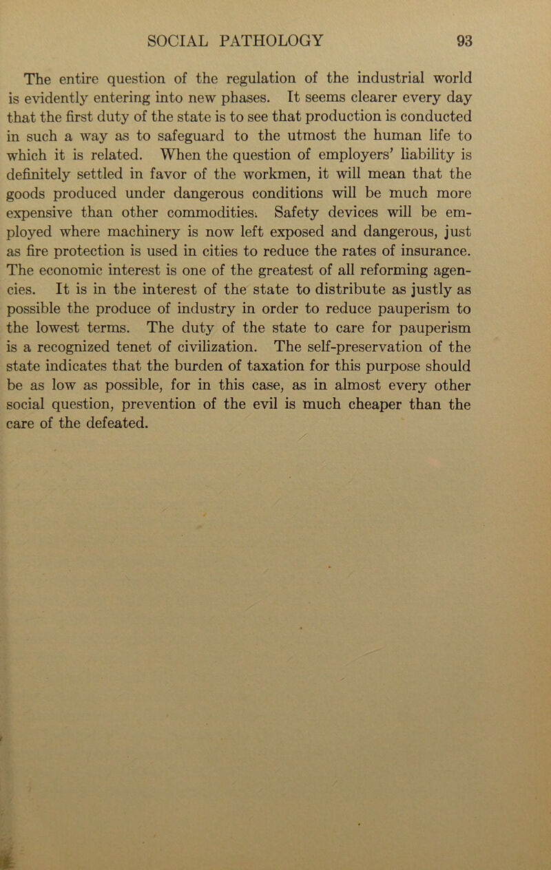 The entire question of the regulation of the industrial world is evidently entering into new phases. It seems clearer every day that the first duty of the state is to see that production is conducted in such a way as to safeguard to the utmost the human life to which it is related. When the question of employers’ liability is definitely settled in favor of the workmen, it will mean that the goods produced under dangerous conditions will be much more expensive than other commodities: Safety devices will be em- ployed where machinery is now left exposed and dangerous, just as fire protection is used in cities to reduce the rates of insurance. The economic interest is one of the greatest of all reforming agen- cies. It is in the interest of the state to distribute as justly as possible the produce of industry in order to reduce pauperism to the lowest terms. The duty of the state to care for pauperism is a recognized tenet of civilization. The self-preservation of the state indicates that the burden of taxation for this purpose should be as low as possible, for in this case, as in almost every other social question, prevention of the evil is much cheaper than the care of the defeated.