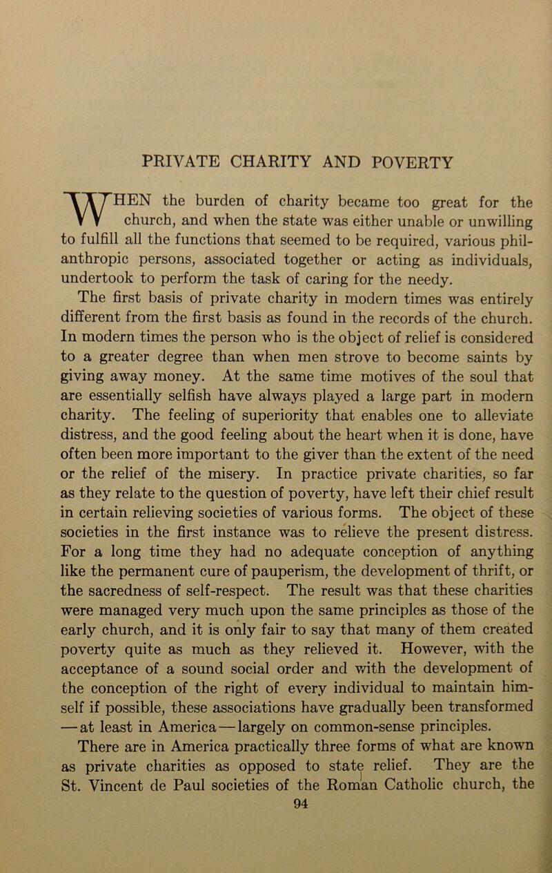 PRIVATE CHARITY AND POVERTY WHEN the burden of charity became too great for the church, and when the state was either unable or unwilling to fulfill all the functions that seemed to be required, various phil- anthropic persons, associated together or acting as individuals, undertook to perform the task of caring for the needy. The first basis of private charity in modern times was entirely different from the first basis as found in the records of the church. In modern times the person who is the object of relief is considered to a greater degree than when men strove to become saints by giving away money. At the same time motives of the soul that are essentially selfish have always played a large part in modern charity. The feeling of superiority that enables one to alleviate distress, and the good feeling about the heart when it is done, have often been more important to the giver than the extent of the need or the relief of the misery. In practice private charities, so far as they relate to the question of poverty, have left their chief result in certain relieving societies of various forms. The object of these societies in the first instance was to relieve the present distress. For a long time they had no adequate conception of anything like the permanent cure of pauperism, the development of thrift, or the sacredness of self-respect. The result was that these charities were managed very much upon the same principles as those of the early church, and it is only fair to say that many of them created poverty quite as much as they relieved it. However, with the acceptance of a sound social order and with the development of the conception of the right of every individual to maintain him- self if possible, these associations have gradually been transformed — at least in America — largely on common-sense principles. There are in America practically three forms of what are knowrn as private charities as opposed to state relief. They are the St. Vincent de Paul societies of the Roman Catholic church, the