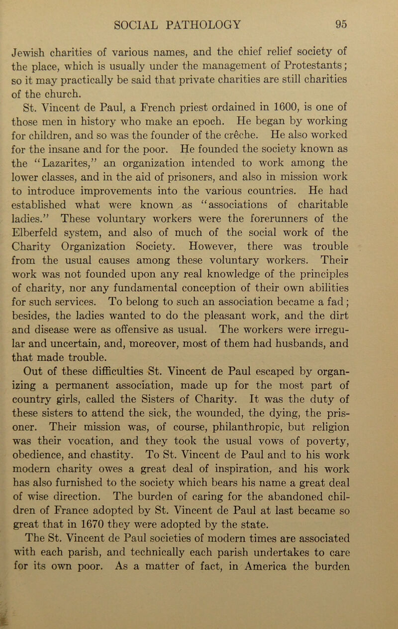Jewish charities of various names, and the chief relief society of the place, which is usually under the management of Protestants; so it may practically be said that private charities are still charities of the church. St. Vincent de Paul, a French priest ordained in 1600, is one of those men in history who make an epoch. He began by working for children, and so was the founder of the creche. He also worked for the insane and for the poor. He founded the society known as the “Lazarites,” an organization intended to work among the lower classes, and in the aid of prisoners, and also in mission work to introduce improvements into the various countries. He had established what were known as “associations of charitable ladies.” These voluntaiy workers were the forerunners of the Elberfeld system, and also of much of the social work of the Charity Organization Society. However, there was trouble from the usual causes among these voluntary workers. Their work was not founded upon any real knowledge of the principles of charity, nor any fundamental conception of their own abilities for such services. To belong to such an association became a fad ; besides, the ladies wanted to do the pleasant work, and the dirt and disease wrere as offensive as usual. The workers were irregu- lar and uncertain, and, moreover, most of them had husbands, and that made trouble. Out of these difficulties St. Vincent de Paul escaped by organ- izing a permanent association, made up for the most part of country girls, called the Sisters of Charity. It was the duty of these sisters to attend the sick, the wounded, the dying, the pris- oner. Their mission was, of course, philanthropic, but religion was their vocation, and they took the usual vows of poverty, obedience, and chastity. To St. Vincent de Paul and to his work modern charity owes a great deal of inspiration, and his work has also furnished to the society which bears his name a great deal of wise direction. The burden of caring for the abandoned chil- dren of France adopted by St. Vincent de Paul at last became so great that in 1670 they were adopted by the state. The St. Vincent de Paul societies of modern times are associated with each parish, and technically each parish undertakes to care for its own poor. As a matter of fact, in America the burden