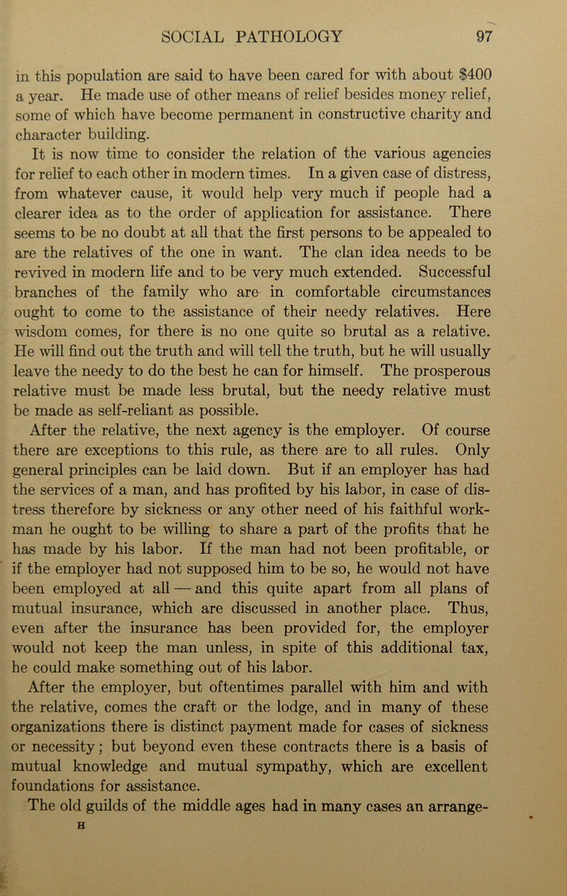 in this population are said to have been cared for with about $400 a year. He made use of other means of relief besides money relief, some of which have become permanent in constructive charity and character building. It is now time to consider the relation of the various agencies for relief to each other in modern times. In a given case of distress, from whatever cause, it would help very much if people had a clearer idea as to the order of application for assistance. There seems to be no doubt at all that the first persons to be appealed to are the relatives of the one in want. The clan idea needs to be revived in modern life and to be very much extended. Successful branches of the family who are in comfortable circumstances ought to come to the assistance of their needy relatives. Here wisdom comes, for there is no one quite so brutal as a relative. He will find out the truth and will tell the truth, but he will usually leave the needy to do the best he can for himself. The prosperous relative must be made less brutal, but the needy relative must be made as self-reliant as possible. After the relative, the next agency is the employer. Of course there are exceptions to this rule, as there are to all rules. Only general principles can be laid down. But if an employer has had the services of a man, and has profited by his labor, in case of dis- tress therefore by sickness or any other need of his faithful work- man he ought to be willing to share a part of the profits that he has made by his labor. If the man had not been profitable, or if the employer had not supposed him to be so, he would not have been employed at all — and this quite apart from all plans of mutual insurance, which are discussed in another place. Thus, even after the insurance has been provided for, the employer would not keep the man unless, in spite of this additional tax, he could make something out of his labor. After the employer, but oftentimes parallel with him and with the relative, comes the craft or the lodge, and in many of these organizations there is distinct payment made for cases of sickness or necessity; but beyond even these contracts there is a basis of mutual knowledge and mutual sympathy, which are excellent foundations for assistance. The old guilds of the middle ages had in many cases an arrange-
