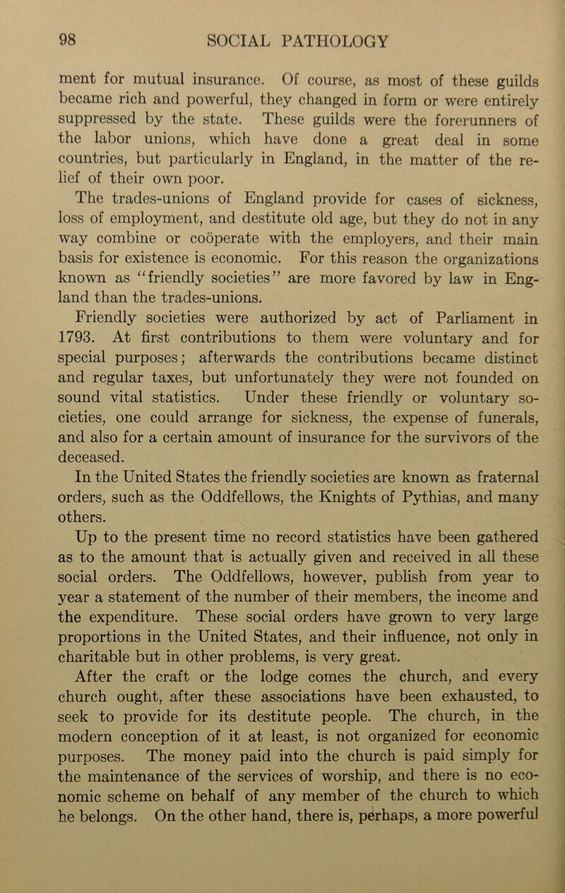 ment for mutual insurance. Of course, as most of these guilds became rich and powerful, they changed in form or were entirely suppressed by the state. These guilds were the forerunners of the labor unions, which have done a great deal in some countries, but particularly in England, in the matter of the re- lief of their own poor. The trades-unions of England provide for cases of sickness, loss of employment, and destitute old age, but they do not in any way combine or cooperate with the employers, and their main basis for existence is economic. For this reason the organizations known as “friendly societies” are more favored by law in Eng- land than the trades-unions. Friendly societies were authorized by act of Parliament in 1793. At first contributions to them were voluntary and for special purposes; afterwards the contributions became distinct and regular taxes, but unfortunately they were not founded on sound vital statistics. Under these friendly or voluntary so- cieties, one could arrange for sickness, the expense of funerals, and also for a certain amount of insurance for the survivors of the deceased. In the United States the friendly societies are known as fraternal orders, such as the Oddfellows, the Knights of Pythias, and many others. Up to the present time no record statistics have been gathered as to the amount that is actually given and received in all these social orders. The Oddfellows, however, publish from year to year a statement of the number of their members, the income and the expenditure. These social orders have grown to very large proportions in the United States, and their influence, not only in charitable but in other problems, is very great. After the craft or the lodge comes the church, and every church ought, after these associations have been exhausted, to seek to provide for its destitute people. The church, in the modern conception of it at least, is not organized for economic purposes. The money paid into the church is paid simply for the maintenance of the services of worship, and there is no eco- nomic scheme on behalf of any member of the church to which he belongs. On the other hand, there is, perhaps, a more powerful