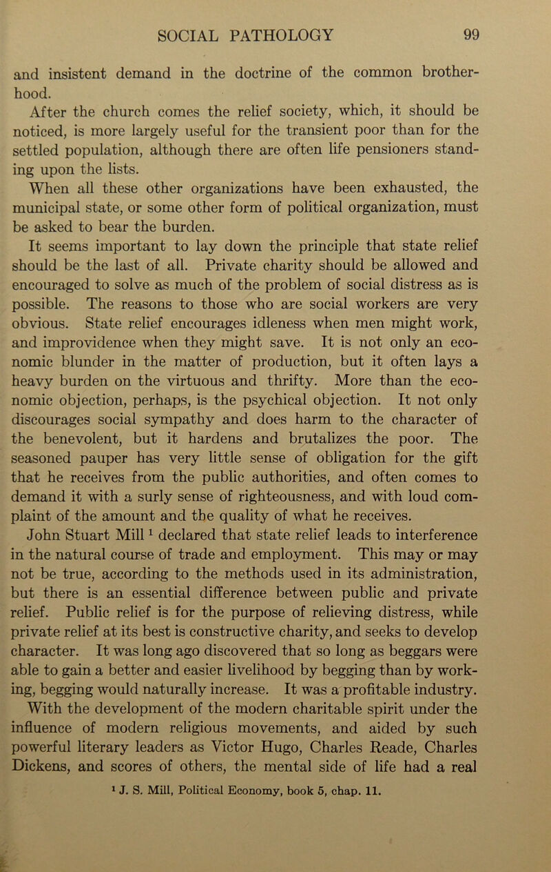 and insistent demand in the doctrine of the common brother- hood. After the church comes the relief society, which, it should be noticed, is more largely useful for the transient poor than for the settled population, although there are often life pensioners stand- ing upon the lists. When all these other organizations have been exhausted, the municipal state, or some other form of political organization, must be asked to bear the burden. It seems important to lay down the principle that state relief should be the last of all. Private charity should be allowed and encouraged to solve as much of the problem of social distress as is possible. The reasons to those who are social workers are very obvious. State relief encourages idleness when men might work, and improvidence when they might save. It is not only an eco- nomic blunder in the matter of production, but it often lays a heavy burden on the virtuous and thrifty. More than the eco- nomic objection, perhaps, is the psychical objection. It not only discourages social sympathy and does harm to the character of the benevolent, but it hardens and brutalizes the poor. The seasoned pauper has very little sense of obligation for the gift that he receives from the public authorities, and often comes to demand it with a surly sense of righteousness, and with loud com- plaint of the amount and the quality of what he receives. John Stuart Mill1 declared that state relief leads to interference in the natural course of trade and employment. This may or may not be true, according to the methods used in its administration, but there is an essential difference between public and private relief. Public relief is for the purpose of relieving distress, while private relief at its best is constructive charity, and seeks to develop character. It was long ago discovered that so long as beggars were able to gain a better and easier livelihood by begging than by work- ing, begging would naturally increase. It was a profitable industry. With the development of the modern charitable spirit under the influence of modern religious movements, and aided by such powerful literary leaders as Victor Hugo, Charles Reade, Charles Dickens, and scores of others, the mental side of life had a real 1 J. S. Mill, Political Economy, book 5, chap. 11.