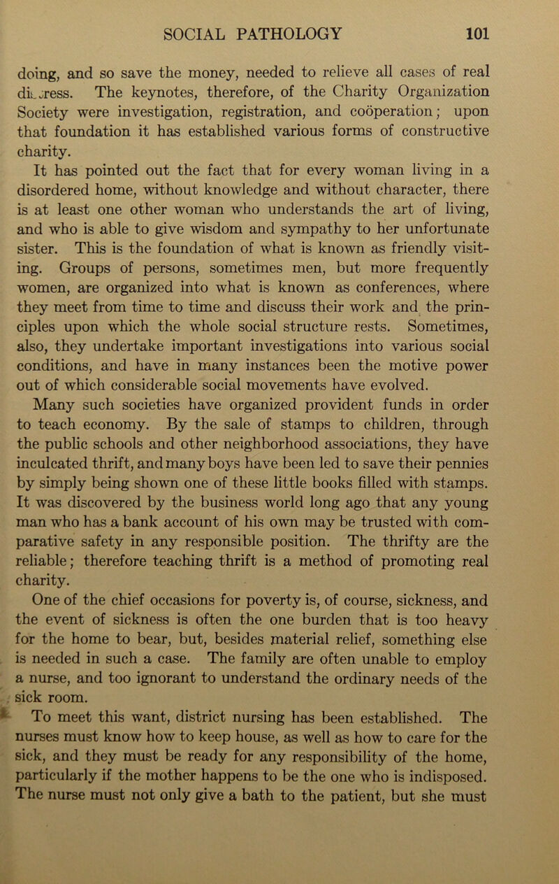 doing, and so save the money, needed to relieve all cases of real digress. The keynotes, therefore, of the Charity Organization Society were investigation, registration, and cooperation; upon that foundation it has established various forms of constructive charity. It has pointed out the fact that for every woman living in a disordered home, without knowledge and without character, there is at least one other woman who understands the art of living, and who is able to give wisdom and sympathy to her unfortunate sister. This is the foundation of what is known as friendly visit- ing. Groups of persons, sometimes men, but more frequently women, are organized into what is known as conferences, where they meet from time to time and discuss their work and the prin- ciples upon which the whole social structure rests. Sometimes, also, they undertake important investigations into various social conditions, and have in many instances been the motive power out of which considerable social movements have evolved. Many such societies have organized provident funds in order to teach economy. By the sale of stamps to children, through the public schools and other neighborhood associations, they have inculcated thrift, and many boys have been led to save their pennies by simply being shown one of these little books filled with stamps. It was discovered by the business world long ago that any young man who has a bank account of his own may be trusted with com- parative safety in any responsible position. The thrifty are the reliable; therefore teaching thrift is a method of promoting real charity. One of the chief occasions for poverty is, of course, sickness, and the event of sickness is often the one burden that is too heavy for the home to bear, but, besides material relief, something else is needed in such a case. The family are often unable to employ a nurse, and too ignorant to understand the ordinary needs of the sick room. To meet this want, district nursing has been established. The nurses must know how to keep house, as well as how to care for the sick, and they must be ready for any responsibility of the home, particularly if the mother happens to be the one who is indisposed. The nurse must not only give a bath to the patient, but she must
