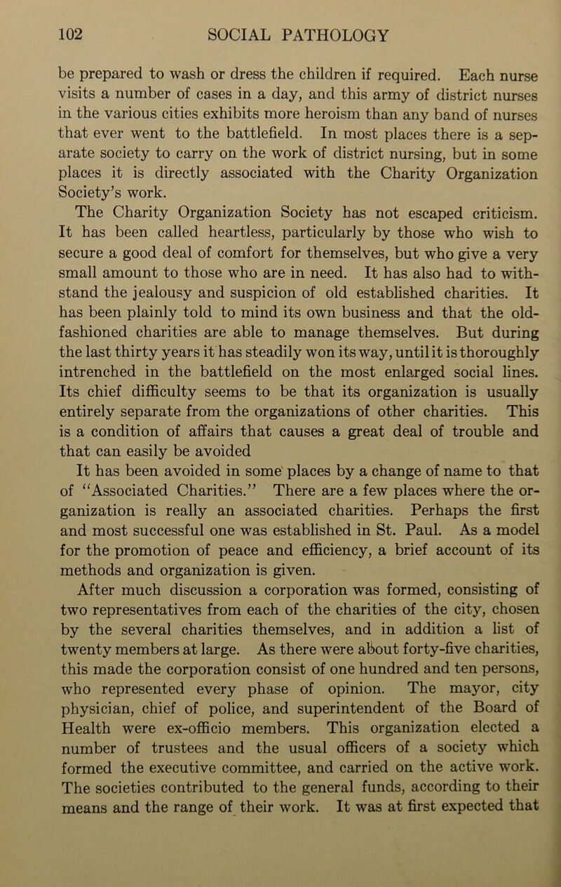 be prepared to wash or dress the children if required. Each nurse visits a number of cases in a day, and this army of district nurses in the various cities exhibits more heroism than any band of nurses that ever went to the battlefield. In most places there is a sep- arate society to carry on the work of district nursing, but in some places it is directly associated with the Charity Organization Society’s work. The Charity Organization Society has not escaped criticism. It has been called heartless, particularly by those who wish to secure a good deal of comfort for themselves, but who give a very small amount to those who are in need. It has also had to with- stand the jealousy and suspicion of old established charities. It has been plainly told to mind its own business and that the old- fashioned charities are able to manage themselves. But during the last thirty years it has steadily won its way, until it is thoroughly intrenched in the battlefield on the most enlarged social lines. Its chief difficulty seems to be that its organization is usually entirely separate from the organizations of other charities. This is a condition of affairs that causes a great deal of trouble and that can easily be avoided It has been avoided in some places by a change of name to that of “Associated Charities.” There are a few places where the or- ganization is really an associated charities. Perhaps the first and most successful one was established in St. Paul. As a model for the promotion of peace and efficiency, a brief account of its methods and organization is given. After much discussion a corporation was formed, consisting of two representatives from each of the charities of the city, chosen by the several charities themselves, and in addition a list of twenty members at large. As there were about forty-five charities, this made the corporation consist of one hundred and ten persons, who represented every phase of opinion. The mayor, city physician, chief of police, and superintendent of the Board of Health were ex-officio members. This organization elected a number of trustees and the usual officers of a society which formed the executive committee, and carried on the active work. The societies contributed to the general funds, according to their means and the range of their work. It was at first expected that
