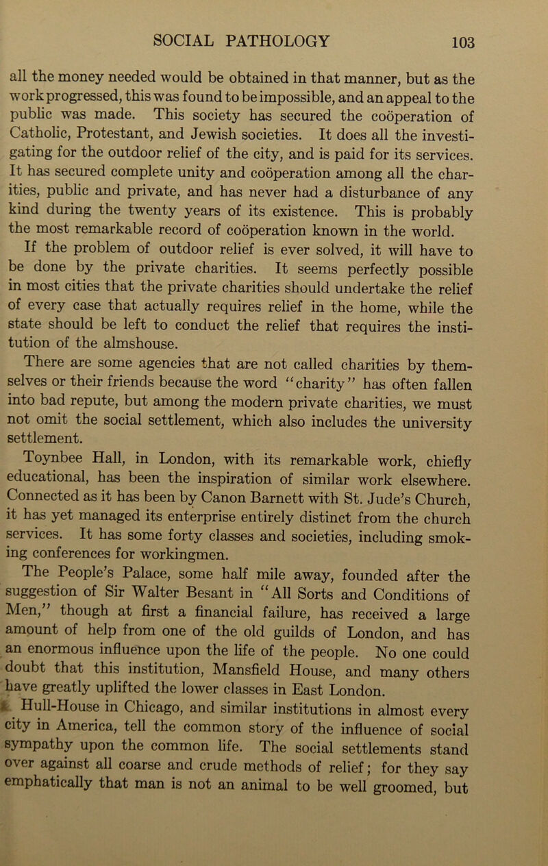 all the money needed would be obtained in that manner, but as the work progressed, this was found to be impossible, and an appeal to the public was made. This society has secured the cooperation of Catholic, Protestant, and Jewish societies. It does all the investi- gating for the outdoor relief of the city, and is paid for its services. It has secured complete unity and cooperation among all the char- ities, public and private, and has never had a disturbance of any kind during the twenty years of its existence. This is probably the most remarkable record of cooperation known in the world. If the problem of outdoor relief is ever solved, it will have to be done by the private charities. It seems perfectly possible in most cities that the private charities should undertake the relief of every case that actually requires relief in the home, while the state should be left to conduct the relief that requires the insti- tution of the almshouse. There are some agencies that are not called charities by them- selves or their friends because the word “charity” has often fallen into bad repute, but among the modern private charities, we must not omit the social settlement, which also includes the university settlement. Toynbee Hall, in London, with its remarkable work, chiefly educational, has been the inspiration of similar work elsewhere. Connected as it has been by Canon Barnett with St. Jude’s Church, it has yet managed its enterprise entirely distinct from the church services. It has some forty classes and societies, including smok- ing conferences for workingmen. The People’s Palace, some half mile away, founded after the suggestion of Sir Walter Besant in “All Sorts and Conditions of Men,” though at first a financial failure, has received a large amount of help from one of the old guilds of London, and has an enormous influence upon the life of the people. No one could doubt that this institution, Mansfield House, and manv others have greatly uplifted the lower classes in East London, fc Hull-House in Chicago, and similar institutions in almost every city in America, tell the common story of the influence of social sympathy upon the common life. The social settlements stand over against all coarse and crude methods of relief; for they say emphatically that man is not an animal to be well groomed, but