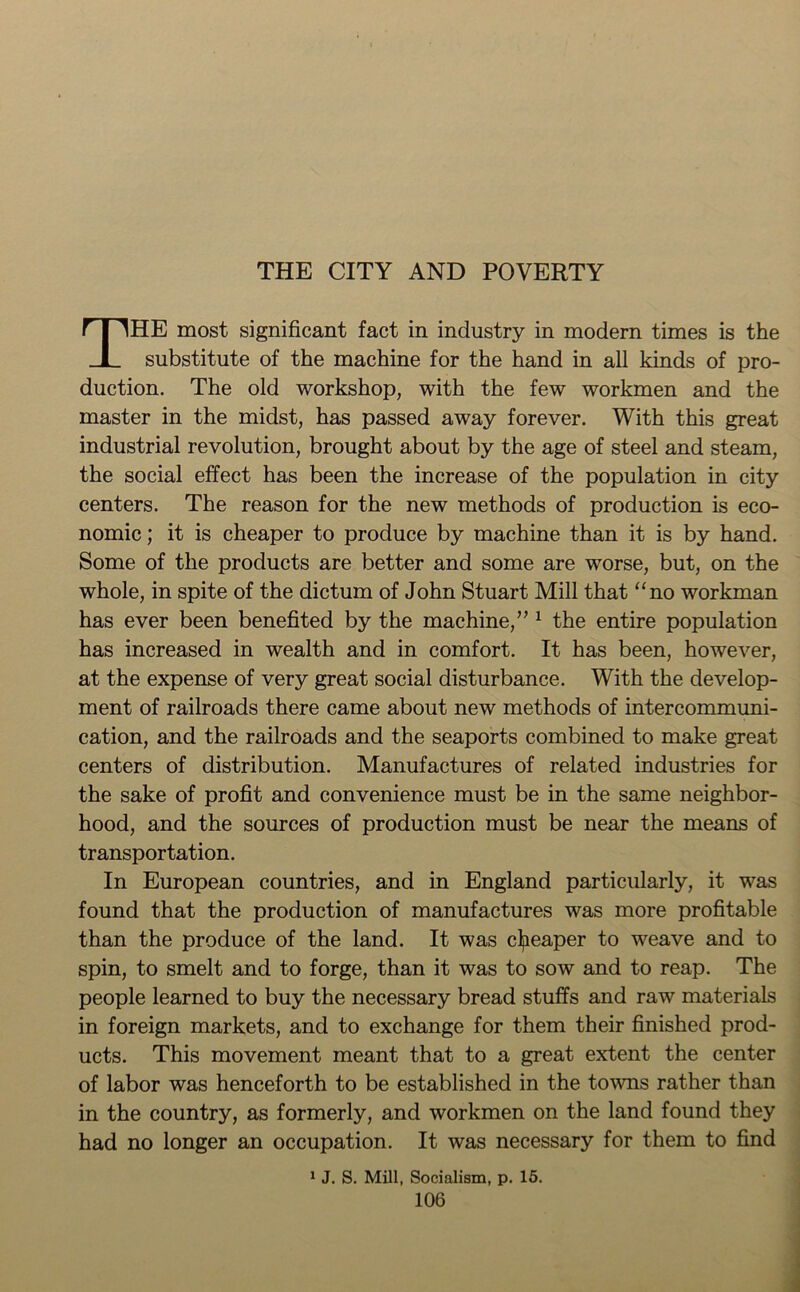 THE CITY AND POVERTY THE most significant fact in industry in modern times is the substitute of the machine for the hand in all kinds of pro- duction. The old workshop, with the few workmen and the master in the midst, has passed away forever. With this great industrial revolution, brought about by the age of steel and steam, the social effect has been the increase of the population in city centers. The reason for the new methods of production is eco- nomic ; it is cheaper to produce by machine than it is by hand. Some of the products are better and some are worse, but, on the whole, in spite of the dictum of John Stuart Mill that “no workman has ever been benefited by the machine,”1 the entire population has increased in wealth and in comfort. It has been, however, at the expense of very great social disturbance. With the develop- ment of railroads there came about new methods of intercommuni- cation, and the railroads and the seaports combined to make great centers of distribution. Manufactures of related industries for the sake of profit and convenience must be in the same neighbor- hood, and the sources of production must be near the means of transportation. In European countries, and in England particularly, it was found that the production of manufactures was more profitable than the produce of the land. It was cheaper to weave and to spin, to smelt and to forge, than it was to sow and to reap. The people learned to buy the necessary bread stuffs and raw materials in foreign markets, and to exchange for them their finished prod- ucts. This movement meant that to a great extent the center of labor was henceforth to be established in the towns rather than in the country, as formerly, and workmen on the land found they had no longer an occupation. It was necessary for them to find 1 J. S. Mill, Socialism, p. 15.