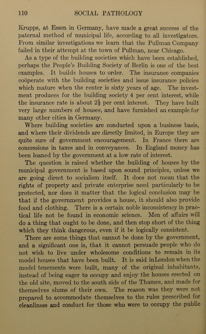 Krupps, at Essen in Germany, have made a great success of the paternal method of municipal life, according to all investigators. From similar investigations we learn that the Pullman Company failed in their attempt at the town of Pullman, near Chicago. As a type of the building societies which have been established, perhaps the People’s Building Society of Berlin is one of the best examples. It builds houses to order. The insurance companies cooperate with the building societies and issue insurance policies which mature when the renter is sixty years of age. The invest- ment produces for the building society 4 per cent interest, while the insurance rate is about per cent interest. They have built very large numbers of houses, and have furnished an example for many other cities in Germany. Where building societies are conducted upon a business basis, and where their dividends are directly limited, in Europe they are quite sure of government encouragement. In France there are concessions in taxes and in conveyances. In England money has been loaned by the government at a low rate of interest. The question is raised whether the building of houses by the municipal government is based upon sound principles, unless we are going direct to socialism itself. It does not mean that the rights of property and private enterprise need particularly to be protected, nor does it matter that the logical conclusion may be that if the government provides a house, it should also provide food and clothing. There is a certain noble inconsistency in prac- tical life not be found in economic science. Men of affairs will do a thing that ought to be done, and then stop short of the thing which they think dangerous, even if it be logically consistent. There are some things that cannot be done by the government, and a significant one is, that it cannot persuade people who do not wish to live under wholesome conditions to remain in its model houses that have been built. It is said inLondon when the model tenements wrere built, many of the original inhabitants, instead of being eager to occupy and enjoy the houses erected on the old site, moved to the south side of the Thames, and made for themselves slums of their own. The reason was they were not prepared to accommodate themselves to the rules prescribed for cleanliness and conduct for those who were to occupy the public