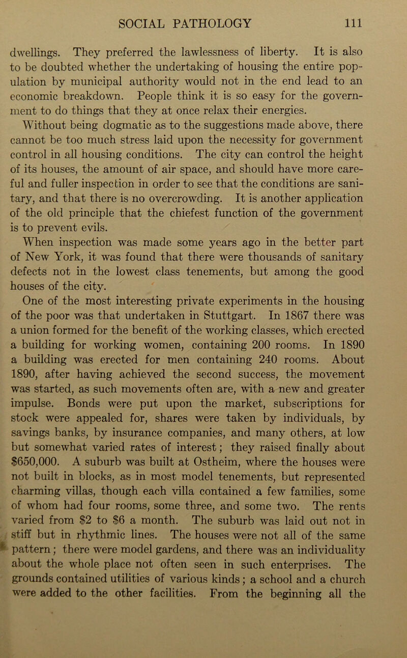 dwellings. They preferred the lawlessness of liberty. It is also to be doubted whether the undertaking of housing the entire pop- ulation by municipal authority would not in the end lead to an economic breakdown. People think it is so easy for the govern- ment to do things that they at once relax their energies. Without being dogmatic as to the suggestions made above, there cannot be too much stress laid upon the necessity for government control in all housing conditions. The city can control the height of its houses, the amount of air space, and should have more care- ful and fuller inspection in order to see that the conditions are sani- tary, and that there is no overcrowding. It is another application of the old principle that the chiefest function of the government is to prevent evils. When inspection was made some years ago in the better part of New York, it was found that there were thousands of sanitary defects not in the lowest class tenements, but among the good houses of the city. One of the most interesting private experiments in the housing of the poor was that undertaken in Stuttgart. In 1867 there was a union formed for the benefit of the working classes, which erected a building for working women, containing 200 rooms. In 1890 a building was erected for men containing 240 rooms. About 1890, after having achieved the second success, the movement was started, as such movements often are, with a new and greater impulse. Bonds were put upon the market, subscriptions for stock were appealed for, shares were taken by individuals, by savings banks, by insurance companies, and many others, at low but somewhat varied rates of interest; they raised finally about $650,000. A suburb was built at Ostheim, where the houses were not built in blocks, as in most model tenements, but represented charming villas, though each villa contained a few families, some of whom had four rooms, some three, and some two. The rents varied from $2 to $6 a month. The suburb was laid out not in stiff but in rhythmic lines. The houses were not all of the same * pattern; there were model gardens, and there was an individuality about the whole place not often seen in such enterprises. The grounds contained utilities of various kinds; a school and a church were added to the other facilities. From the beginning all the