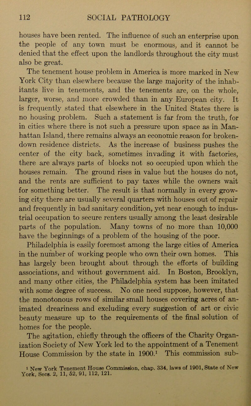 houses have been rented. The influence of such an enterprise upon the people of any town must be enormous, and it cannot be denied that the effect upon the landlords throughout the city must also be great. The tenement house problem in America is more marked in New York City than elsewhere because the large majority of the inhab- itants live in tenements, and the tenements are, on the whole, larger, worse, and more crowded than in any European city. It is frequently stated that elsewhere in the United States there is no housing problem. Such a statement is far from the truth, for in cities where there is not such a pressure upon space as in Man- hattan Island, there remains always an economic reason for broken- down residence districts. As the increase of business pushes the center of the city back, sometimes invading it with factories, there are always parts of blocks not so occupied upon which the houses remain. The ground rises in value but the houses do not, and the rents are sufficient to pay taxes while the owners wait for something better. The result is that normally in every grow- ing city there are usually several quarters with houses out of repair and frequently in bad sanitary condition, yet near enough to indus- trial occupation to secure renters usually among the least desirable parts of the population. Many towns of no more than 10,000 have the beginnings of a problem of the housing of the poor. Philadelphia is easily foremost among the large cities of America in the number of working people who own their own homes. This has largely been brought about through the efforts of building associations, and without government aid. In Boston, Brooklyn, and many other cities, the Philadelphia system has been imitated with some degree of success. No one need suppose, however, that the monotonous rows of similar small houses covering acres of an- imated dreariness and excluding every suggestion of art or civic beauty measure up to the requirements of the final solution of homes for the people. The agitation, chiefly through the officers of the Charity Organ- ization Society of New York led to the appointment of a Tenement House Commission by the state in 1900.1 This commission sub- 1 New York Tenement House Commission, chap. 334, laws of 1901, State of New York, Secs. 2, 11, 52, 91, 112, 121.