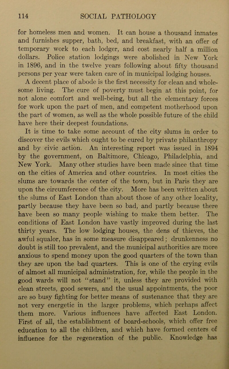 for homeless men and women. It can house a thousand inmates and furnishes supper, bath, bed, and breakfast, with an offer of temporary work to each lodger, and cost nearly half a million dollars. Police station lodgings were abolished in New York in 1896, and in the twelve years following about fifty thousand persons per year were taken care of in municipal lodging houses. A decent place of abode is the first necessity for clean and whole- some living. The cure of poverty must begin at this point, for not alone comfort and well-being, but all the elementary forces for work upon the part of men, and competent motherhood upon the part of women, as well as the whole possible future of the child have here their deepest foundations. It is time to take some account of the city slums in order to discover the evils which ought to be cured by private philanthropy and by civic action. An interesting report was issued in 1894 by the government, on Baltimore, Chicago, Philadelphia, and New York. Many other studies have been made since that time on the cities of America and other countries. In most cities the slums are towards the center of the town, but in Paris they are upon the circumference of the city. More has been written about the slums of East London than about those of any other locality, partly because they have been so bad, and partly because there have been so many people wishing to make them better. The conditions of East London have vastly improved during the last thirty years. The low lodging houses, the dens of thieves, the awful squalor, has in some measure disappeared; drunkenness no doubt is still too prevalent, and the municipal authorities are more anxious to spend money upon the good quarters of the town than they are upon the bad quarters. This is one of the crying evils of almost all municipal administration, for, while the people in the good wards will not “stand” it, unless tl^iey are provided with clean streets, good sewers, and the usual appointments, the poor are so busy fighting for better means of sustenance that they are not very energetic in the larger problems, which perhaps affect them more. Various influences have affected East London. First of all, the establishment of board-schools, which offer free education to all the children, and which have formed centers of influence for the regeneration of the public. Knowledge has