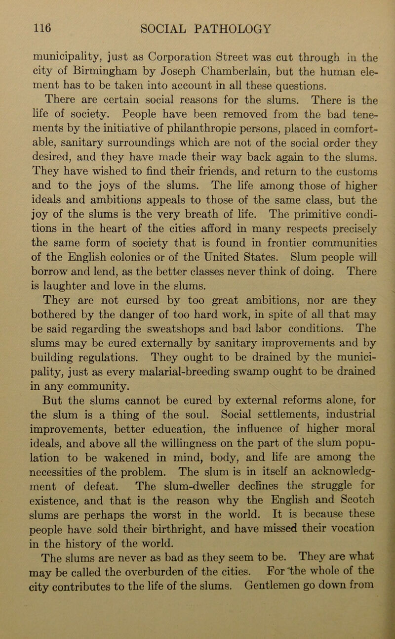 municipality, just as Corporation Street was cut through in the city of Birmingham by Joseph Chamberlain, but the human ele- ment has to be taken into account in all these questions. There are certain social reasons for the slums. There is the life of society. People have been removed from the bad tene- ments by the initiative of philanthropic persons, placed in comfort- able, sanitary surroundings which are not of the social order they desired, and they have made their way back again to the slums. They have wished to find their friends, and return to the customs and to the joys of the slums. The life among those of higher ideals and ambitions appeals to those of the same class, but the joy of the slums is the very breath of life. The primitive condi- tions in the heart of the cities afford in many respects precisely the same form of society that is found in frontier communities of the English colonies or of the United States. Slum people will borrow and lend, as the better classes never think of doing. There is laughter and love in the slums. They are not cursed by too great ambitions, nor are they bothered by the danger of too hard work, in spite of all that may be said regarding the sweatshops and bad labor conditions. The slums may be cured externally by sanitary improvements and by building regulations. They ought to be drained by the munici- pality, just as every malarial-breeding swamp ought to be drained in any community. But the slums cannot be cured by external reforms alone, for the slum is a thing of the soul. Social settlements, industrial improvements, better education, the influence of higher moral ideals, and above all the willingness on the part of the slum popu- lation to be wakened in mind, body, and life are among the necessities of the problem. The slum is in itself an acknowledg- ment of defeat. The slum-dweller declines the struggle for existence, and that is the reason why the English and Scotch slums are perhaps the worst in the world. It is because these people have sold their birthright, and have missed their vocation in the history of the world. The slums are never as bad as they seem to be. They are what may be called the overburden of the cities. For The whole of the city contributes to the life of the slums. Gentlemen go down from