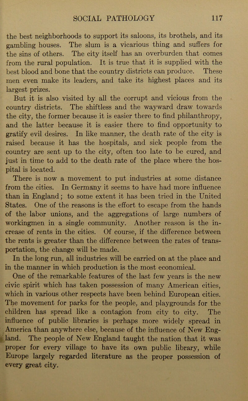 the best neighborhoods to support its saloons, its brothels, and its gambling houses. The slum is a vicarious thing and suffers for the sins of others. The city itself has an overburden that comes from the rural population. It is true that it is supplied with the best blood and bone that the country districts can produce. These men even make its leaders, and take its highest places and its largest prizes. But it is also visited by all the corrupt and vicious from the country districts. The shiftless and the wayward draw towards the city, the former because it is easier there to find philanthropy, and the latter because it is easier there to find opportunity to gratify evil desires. In like manner, the death rate of the city is raised because it has the hospitals, and sick people from the country are sent up to the city, often too late to be cured, and just in time to add to the death rate of the place where the hos- pital is located. There is now a movement to put industries at some distance from the cities. In Germany it seems to have had more influence than in England; to some extent it has been tried in the United States. One of the reasons is the effort to escape from the hands of the labor unions, and the aggregations of large numbers of workingmen in a single community. Another reason is the in- crease of rents in the cities. Of course, if the difference between the rents is greater than the difference between the rates of trans- portation, the change will be made. In the long run, all industries will be carried on at the place and in the manner in which production is the most economical. One of the remarkable features of the last few years is the new civic spirit which has taken possession of many American cities, which in various other respects have been behind European cities. The movement for parks for the people, and playgrounds for the children has spread like a contagion from city to city. The influence of public libraries is perhaps more widely spread in America than anywhere else, because of the influence of New Eng- land. The people of New England taught the nation that it was proper for every village to have its own public library, while Europe largely regarded literature as the proper possession of every great city.