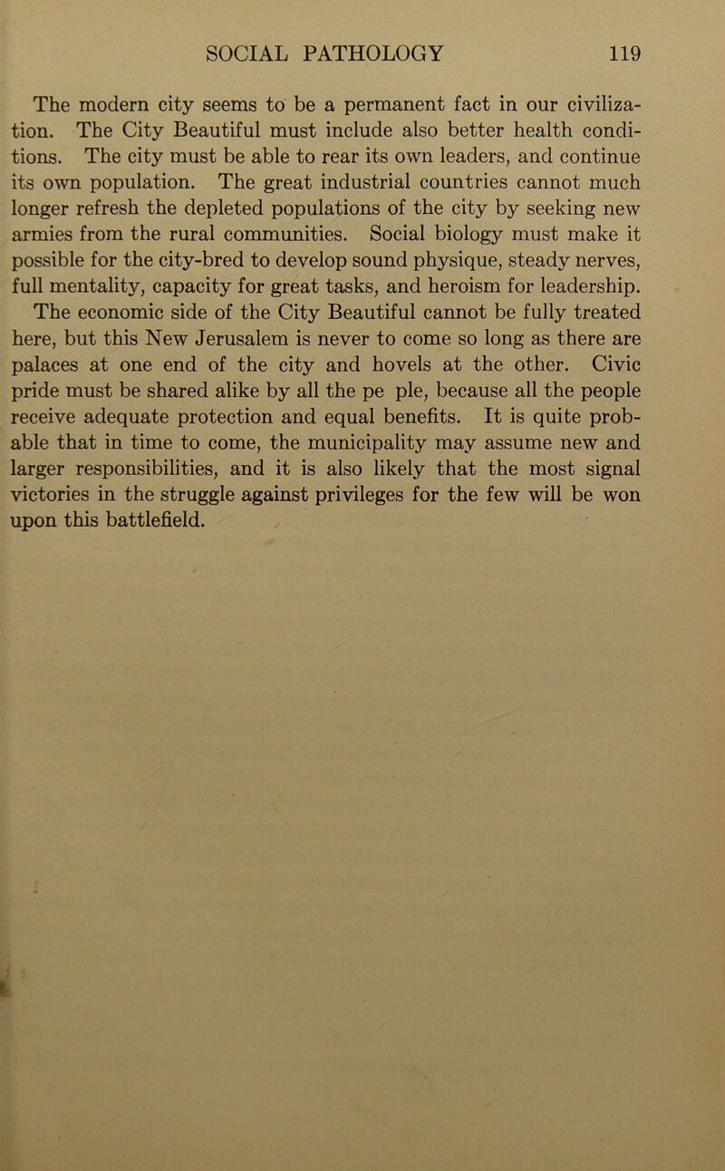 The modern city seems to be a permanent fact in our civiliza- tion. The City Beautiful must include also better health condi- tions. The city must be able to rear its own leaders, and continue its own population. The great industrial countries cannot much longer refresh the depleted populations of the city by seeking new armies from the rural communities. Social biology must make it possible for the city-bred to develop sound physique, steady nerves, full mentality, capacity for great tasks, and heroism for leadership. The economic side of the City Beautiful cannot be fully treated here, but this New Jerusalem is never to come so long as there are palaces at one end of the city and hovels at the other. Civic pride must be shared alike by all the pe pie, because all the people receive adequate protection and equal benefits. It is quite prob- able that in time to come, the municipality may assume new and larger responsibilities, and it is also likely that the most signal victories in the struggle against privileges for the few will be won upon this battlefield.