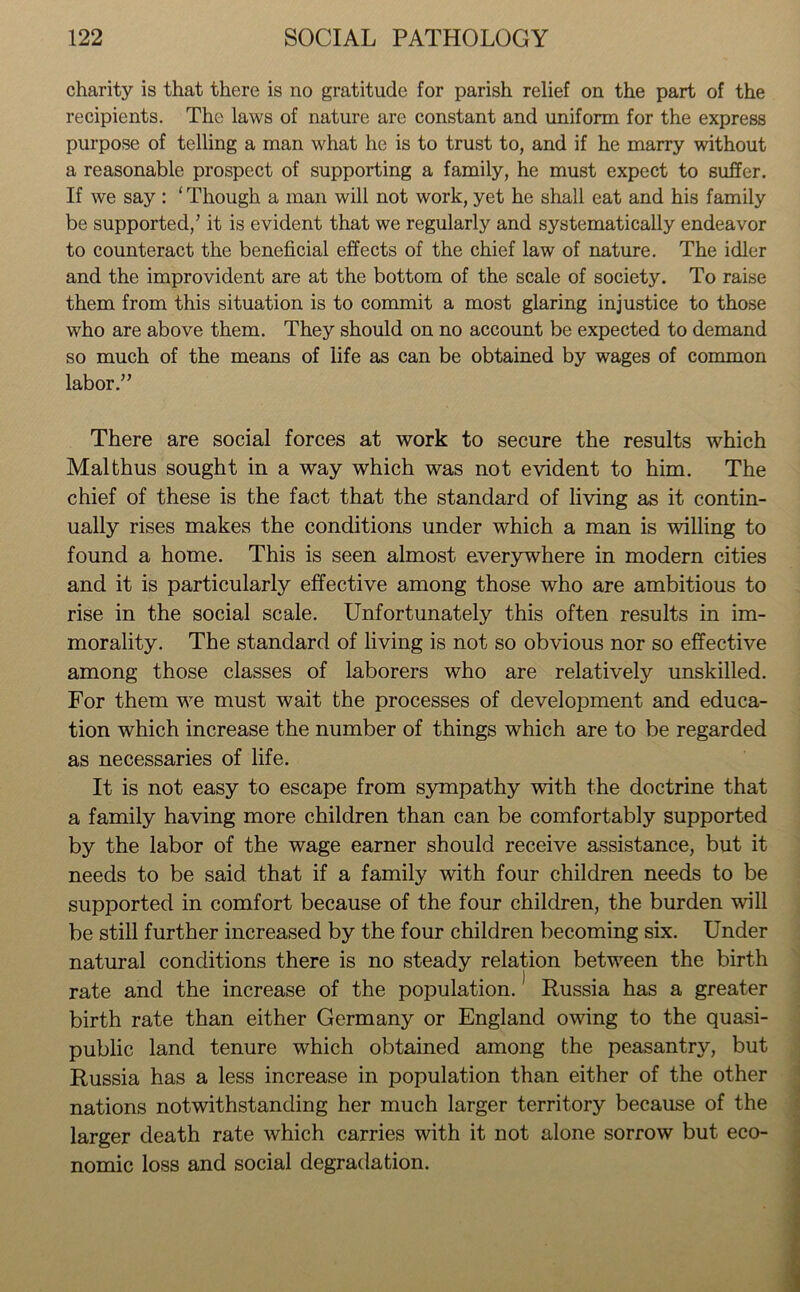 charity is that there is no gratitude for parish relief on the part of the recipients. The laws of nature are constant and uniform for the express purpose of telling a man what he is to trust to, and if he marry without a reasonable prospect of supporting a family, he must expect to suffer. If we say : ‘ Though a man will not work, yet he shall eat and his family be supported/ it is evident that we regularly and systematically endeavor to counteract the beneficial effects of the chief law of nature. The idler and the improvident are at the bottom of the scale of society. To raise them from this situation is to commit a most glaring injustice to those who are above them. They should on no account be expected to demand so much of the means of life as can be obtained by wages of common labor.” There are social forces at work to secure the results which Mai thus sought in a way which was not evident to him. The chief of these is the fact that the standard of living as it contin- ually rises makes the conditions under which a man is willing to found a home. This is seen almost everywhere in modern cities and it is particularly effective among those who are ambitious to rise in the social scale. Unfortunately this often results in im- morality. The standard of living is not so obvious nor so effective among those classes of laborers who are relatively unskilled. For them we must wait the processes of development and educa- tion which increase the number of things which are to be regarded as necessaries of life. It is not easy to escape from sympathy with the doctrine that a family having more children than can be comfortably supported by the labor of the wage earner should receive assistance, but it needs to be said that if a family with four children needs to be supported in comfort because of the four children, the burden will be still further increased by the four children becoming six. Under natural conditions there is no steady relation between the birth rate and the increase of the population.1 Russia has a greater birth rate than either Germany or England owing to the quasi- public land tenure which obtained among the peasantry, but Russia has a less increase in population than either of the other nations notwithstanding her much larger territory because of the larger death rate which carries with it not alone sorrow but eco- nomic loss and social degradation.